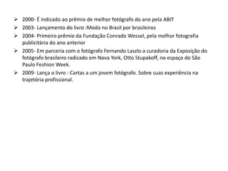  2000- É indicado ao prêmio de melhor fotógrafo do ano pela ABIT
 2003- Lançamento do livro :Moda no Brasil por brasileiros
 2004- Primeiro prêmio da Fundação Conrado Wessel, pela melhor fotografia
publicitária do ano anterior
 2005- Em parceria com o fotógrafo Fernando Laszlo a curadoria da Exposição do
fotógrafo brasileiro radicado em Nova York, Otto Stupakoff, no espaço do São
Paulo Feshion Week.
 2009- Lança o livro : Cartas a um jovem fotógrafo. Sobre suas experiência na
trajetória profissional.
 