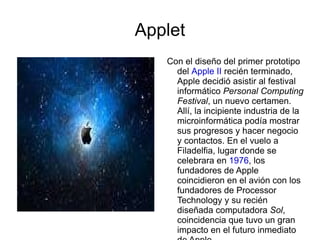 Applet Con el diseño del primer prototipo del  Apple II  recién terminado, Apple decidió asistir al festival informático  Personal Computing Festival , un nuevo certamen. Allí, la incipiente industria de la microinformática podía mostrar sus progresos y hacer negocio y contactos. En el vuelo a Filadelfia, lugar donde se celebrara en  1976 , los fundadores de Apple coincidieron en el avión con los fundadores de Processor Technology y su recién diseñada computadora  Sol , coincidencia que tuvo un gran impacto en el futuro inmediato de Apple. 