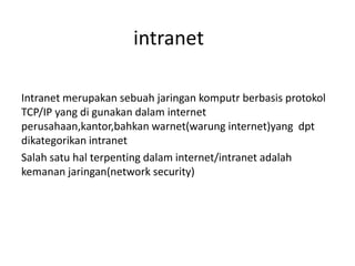 intranet

Intranet merupakan sebuah jaringan komputr berbasis protokol
TCP/IP yang di gunakan dalam internet
perusahaan,kantor,bahkan warnet(warung internet)yang dpt
dikategorikan intranet
Salah satu hal terpenting dalam internet/intranet adalah
kemanan jaringan(network security)
 
