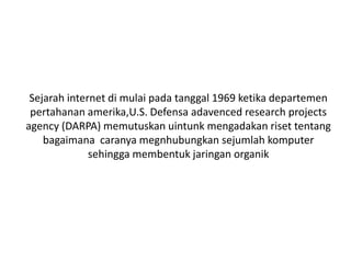 Sejarah internet di mulai pada tanggal 1969 ketika departemen
 pertahanan amerika,U.S. Defensa adavenced research projects
agency (DARPA) memutuskan uintunk mengadakan riset tentang
    bagaimana caranya megnhubungkan sejumlah komputer
              sehingga membentuk jaringan organik
 