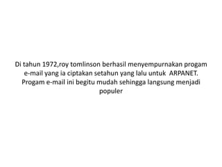 Di tahun 1972,roy tomlinson berhasil menyempurnakan progam
   e-mail yang ia ciptakan setahun yang lalu untuk ARPANET.
  Progam e-mail ini begitu mudah sehingga langsung menjadi
                             populer
 