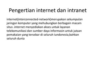 Pengertian internet dan intranet
internet(interconnected-network)merupakan sekumpulan
jaringan komputer yang mehubungkan berbagain macam
situs .internet menyediakan akses untuk layanan
telekomunikasi dan sumber daya informasin untuk jutaan
pemakaian yang tersebar di seluruh iundonesia,bahkan
seluruh dunia
 