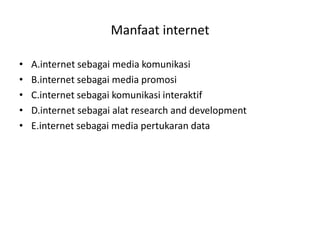 Manfaat internet

•   A.internet sebagai media komunikasi
•   B.internet sebagai media promosi
•   C.internet sebagai komunikasi interaktif
•   D.internet sebagai alat research and development
•   E.internet sebagai media pertukaran data
 