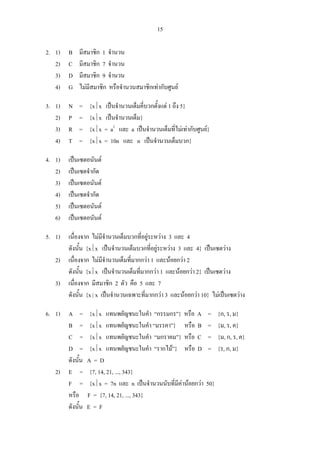 15
2. 1) B มีสมาชิก 1 จํานวน
2) C มีสมาชิก 7 จํานวน
3) D มีสมาชิก 9 จํานวน
4) G ไมมีสมาชิก หรือจํานวนสมาชิกเทากับศูนย
3. 1) N = {x⏐x เปนจํานวนเต็มคี่บวกตั้งแต 1 ถึง 5}
2) P = {x⏐x เปนจํานวนเต็ม}
3) R = {x⏐x = a2
และ a เปนจํานวนเต็มที่ไมเทากับศูนย}
4) T = {x⏐x = 10n และ n เปนจํานวนเต็มบวก}
4. 1) เปนเซตอนันต
2) เปนเซตจํากัด
3) เปนเซตอนันต
4) เปนเซตจํากัด
5) เปนเซตอนันต
6) เปนเซตอนันต
5. 1) เนื่องจาก ไมมีจํานวนเต็มบวกที่อยูระหวาง 3 และ 4
ดังนั้น {x⏐x เปนจํานวนเต็มบวกที่อยูระหวาง 3 และ 4} เปนเซตวาง
2) เนื่องจาก ไมมีจํานวนเต็มที่มากกวา 1 และนอยกวา 2
ดังนั้น {x⏐x เปนจํานวนเต็มที่มากกวา 1 และนอยกวา 2} เปนเซตวาง
3) เนื่องจาก มีสมาชิก 2 ตัว คือ 5 และ 7
ดังนั้น {x | x เปนจํานวนเฉพาะที่มากกวา 3 และนอยกวา 10} ไมเปนเซตวาง
6. 1) A = {x⏐x แทนพยัญชนะในคํา “กรรมกร”} หรือ A = {ก, ร, ม}
B = {x⏐x แทนพยัญชนะในคํา “มรรคา”} หรือ B = {ม, ร, ค}
C = {x⏐x แทนพยัญชนะในคํา “มกราคม”} หรือ C = {ม, ก, ร, ค}
D = {x⏐x แทนพยัญชนะในคํา “รากไม”} หรือ D = {ร, ก, ม}
ดังนั้น A = D
2) E = {7, 14, 21, ..., 343}
F = {x⏐x = 7n และ n เปนจํานวนนับที่มีคานอยกวา 50}
หรือ F = {7, 14, 21, ..., 343}
ดังนั้น E = F
 