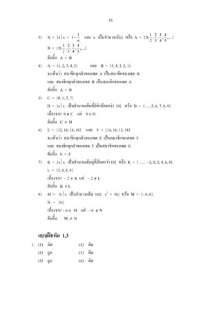 16
3) A = {x⏐x =
n
1
1− และ n เปนจํานวนนับ} หรือ A = { ,...
5
4
,
4
3
,
3
2
,
2
1
,0 }
B = { ,...
5
4
,
4
3
,
3
2
,
2
1
,0 }
ดังนั้น A = B
4) A = {1, 2, 3, 4, 5} และ B = {5, 4, 3, 2, 1}
จะเห็นวา สมาชิกทุกตัวของเซต A เปนสมาชิกของเซต B
และ สมาชิกทุกตัวของเซต B เปนสมาชิกของเซต A
ดังนั้น A = B
5) C = {0, 1, 3, 7}
D = {x⏐x เปนจํานวนเต็มที่มีคานอยกวา 10} หรือ D = { …, 5, 6, 7, 8, 9}
เนื่องจาก 9 ∉ C แต 9 ∈ D
ดังนั้น C ≠ D
6) E = {12, 14, 16, 18} และ F = {14, 16, 12, 18}
จะเห็นวา สมาชิกทุกตัวของเซต E เปนสมาชิกของเซต F
และ สมาชิกทุกตัวของเซต F เปนสมาชิกของเซต E
ดังนั้น E = F
7) K = {x⏐x เปนจํานวนเต็มคูที่นอยกวา 10} หรือ K = { …, – 2, 0, 2, 4, 6, 8}
L = {2, 4, 6, 8}
เนื่องจาก – 2 ∈ K แต – 2 ∉ L
ดังนั้น K ≠ L
8) M = {x⏐x เปนจํานวนเต็ม และ x2
= 36} หรือ M = {– 6, 6}
N = {6}
เนื่องจาก – 6 ∈ M แต – 6 ∉ N
ดังนั้น M ≠ N
แบบฝกหัด 1.3
1. (1) ผิด (4) ผิด
(2) ถูก (5) ผิด
(3) ถูก (6) ผิด
 