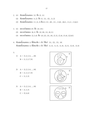 17
2. (1) สับเซตทั้งหมดของ {1} คือ ∅, {1}
(2) สับเซตทั้งหมดของ {1, 2} คือ ∅, {1}, {2}, {1, 2}
(3) สับเซตทั้งหมดของ {-1 , 0 , 1} คือ ∅, {-1} , {0} , {1} , {-1,0} , {0,1} , {-1,1} , {-1,0,1}
3. (1) เพาเวอรเซตของ {5} คือ {∅, {5}}
(2) เพาเวอรเซตของ {0, 1} คือ {∅, {0}, {1}, {0, 1}}
(3) เพาเวอรเซตของ {2 ,3 ,4} คือ {∅, {2}, {3}, {4}, {2 ,3}, {2 ,4}, {3 ,4}, {2,3,4}}
4. สับเซตทั้งหมดของ A ที่มีสมาชิก 1 ตัว ไดแก {1}, {2}, {3}, {4}
สับเซตทั้งหมดของ A ที่มีสมาชิก 2 ตัว ไดแก {1, 2}, {1, 3}, {1, 4}, {2, 3}, {2, 4}, {3, 4}
5.
1) A = {1, 2, 3, 4, …, 10}
B = {1, 3, 5, 7, 9}
2) A = {1, 2, 3, 4, …, 10}
B = {1, 3, 5, 7, 9}
C = {1, 3, 5}
3) A = {1, 2, 3, 4, …, 10}
B = {1, 3, 5}
C = {2, 4, 6}
U
2 4 6
8 10
1 3 5
7 9
A
B
U2 4 6
8 10
1 3 5
A
BC
7 9
U
7 8 9 10
1 3 5
A
B
2 4 6
C
 
