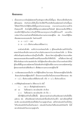 2
ขอเสนอแนะ
1. เนื่องจากสาระการเรียนรูคณิตศาสตรในหลักสูตรการศึกษาขั้นพื้นฐาน เปนสาระที่จําเปนสําหรับ
ผูเรียนทุกคน สําหรับสาระที่เปนเนื้อหาวิชาที่จัดไวในหนังสือเรียนคณิตศาสตรรายวิชาพื้นฐาน
ไดจัดทําไวสําหรับใหผูเรียนที่มีพื้นฐานปานกลางและสูง สามารถอานและทําความเขาใจ
ดวยตนเองได สําหรับผูเรียนที่มีพื้นฐานทางคณิตศาสตรไมคอยดี ผูสอนอาจจะตองใชวิธีการ
สอนที่ทําใหผูเรียนเกิดการเรียนรูใหไดตามมาตรฐานการเรียนรูที่กําหนดไว และจะตอง
ระมัดระวังในการยกตัวอยางที่ไมซับซอนเกินความสามารถของผูเรียน เชน กําหนดใหผูเรียน
เขียนเซตแบบแจกแจงสมาชิก โดยกําหนดให
1) A = {x⏐x3
= 343}
2) B = {x⏐x เปนจํานวนเต็มบวกที่นอยกวา 5}
จากตัวอยางขางตน จะเห็นวาการหาคําตอบในขอ 1) ผูเรียนจะตองมีความเขาใจในเรื่อง
เลขยกกําลังและตองมีความสามารถในการคิดคํานวณมากกวาการหาคําตอบในขอ 2) ซึ่งโดย
แทจริงแลวจุดประสงคของการเรียนรูในเรื่องนี้คือ ตองการวัดความรูของผูเรียนวาสามารถเขียน
เซตแบบแจกแจงสมาชิกจากเซตที่กําหนดใหแบบบอกเงื่อนไขไดหรือไม แตไมตองการวัดความรู
ที่เกี่ยวกับทักษะการคํานวณแตอยางใด ดังนั้นผูสอนจึงควรตองระมัดระวังในการยกตัวอยางใหแก
ผูเรียนที่มีพื้นฐานทางคณิตศาสตรไมคอยดีแตสําหรับผูเรียนที่มีความสามารถทางคณิตศาสตรสูง
ผูสอนอาจยกตัวอยางที่ซับซอนกวา เพื่อพัฒนาความสามารถของผูเรียนได
2. การเขียนเซตแบบบอกเงื่อนไข ควรใหผูเรียนมีอิสระในการตอบ ซึ่งคําตอบของผูเรียนไมจําเปน
ตองตรงกับคําตอบที่ผูสอนคิดไว เนื่องจากการบอกเงื่อนไขนั้นสามารถบอกไดหลายแบบ เชน
F = {x⏐x เปนจํานวนเต็มบวกที่เปนจํานวนคี่} หรือ F = {x⏐x เปนจํานวนคี่บวก}
3. การใชสัญลักษณแทนเซตวาง มีขอควรระวัง ดังนี้
{ } และ ∅ เปนสัญลักษณแทนเซตวาง
แต {0} ไมเปนเซตวาง เพราะมีสมาชิก 1 ตัว คือ 0
{{ }} ไมเปนเซตวาง เพราะมีสมาชิก 1 ตัว คือ { }
เพื่อใหผูเรียนเขาใจเรื่องนี้ดียิ่งขึ้น ผูสอนอาจยกตัวอยางเปรียบเทียบเซตวางกับสิ่งที่เปน
รูปธรรม เชน เปรียบเทียบเซตวางกับกลองเปลาซึ่งเหมือนกันในแงที่วา เซตวางคือเซตที่ไมมี
สมาชิก และกลองเปลาคือกลองที่ไมมีอะไรบรรจุอยูภายในเลย แตถานํากลองเปลาใบหนึ่งใสลง
ไปในกลองเปลาอีกใบหนึ่งแลวจะพบวา กลองเปลาใบหลังจะไมเปนกลองเปลาอีกตอไป ทั้งนี้
เพราะมีกลองเปลาใบแรกบรรจุอยูภายใน
 