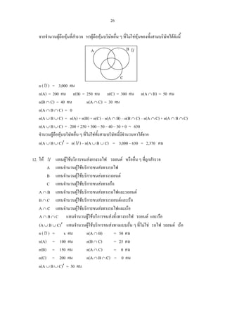 26
จากจํานวนผูถือหุนที่สํารวจ หาผูถือหุนบริษัทอื่น ๆ ที่ไมใชหุนของทั้งสามบริษัทไดดังนี้
n (U ) = 3,000 คน
n(A) = 200 คน n(B) = 250 คน n(C) = 300 คน n(A ∩ B) = 50 คน
n(B ∩ C) = 40 คน n(A ∩ C) = 30 คน
n(A ∩ B ∩ C) = 0
n(A ∪ B ∪ C) = n(A) + n(B) + n(C) – n(A ∩ B) – n(B ∩ C) – n(A ∩ C) + n(A ∩ B ∩ C)
n(A ∪ B ∪ C) = 200 + 250 + 300 – 50 – 40 – 30 + 0 = 630
จํานวนผูถือหุนบริษัทอื่น ๆ ที่ไมใชทั้งสามบริษัทนี้มีจํานวนหาไดจาก
n(A ∪ B ∪ C)′ = n(U ) – n(A ∪ B ∪ C) = 3,000 – 630 = 2,370 คน
12. ให U แทนผูใชบริการขนสงทางรถไฟ รถยนต หรืออื่น ๆ ที่ถูกสํารวจ
A แทนจํานวนผูใชบริการขนสงทางรถไฟ
B แทนจํานวนผูใชบริการขนสงทางรถยนต
C แทนจํานวนผูใชบริการขนสงทางเรือ
A ∩ B แทนจํานวนผูใชบริการขนสงทางรถไฟและรถยนต
B ∩ C แทนจํานวนผูใชบริการขนสงทางรถยนตและเรือ
A ∩ C แทนจํานวนผูใชบริการขนสงทางรถไฟและเรือ
A ∩ B ∩ C แทนจํานวนผูใชบริการขนสงทั้งทางรถไฟ รถยนต และเรือ
(A ∪ B ∪ C)′ แทนจํานวนผูใชบริการขนสงทางแบบอื่น ๆ ที่ไมใช รถไฟ รถยนต เรือ
n (U ) = x คน n(A ∩ B) = 50 คน
n(A) = 100 คน n(B ∩ C) = 25 คน
n(B) = 150 คน n(A ∩ C) = 0 คน
n(C) = 200 คน n(A ∩ B ∩ C) = 0 คน
n(A ∪ B ∪ C)′ = 30 คน
UA B
C
 
