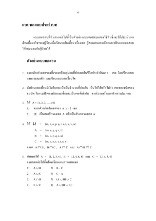6
แบบทดสอบประจําบท
แบบทดสอบที่นําเสนอตอไปนี้เปนตัวอยางแบบทดสอบแสดงวิธีทํา ซึ่งจะใชประเมินผล
ดานเนื้อหาวิชาของผูเรียนเมื่อเรียนจบในเนื้อหาเรื่องเซต ผูสอนสามารถเลือกและปรับแบบทดสอบ
ใหเหมาะสมกับผูเรียนได
ตัวอยางแบบทดสอบ
1. จงยกตัวอยางเซตของสิ่งของหรือกลุมคนที่ทานพบในชีวิตประจําวันมา 2 เซต โดยเขียนแบบ
แจกแจงสมาชิก และเขียนแบบบอกเงื่อนไข
2. ถาทานและเพื่อนมีเงินในกระเปาเปนจํานวนที่ตางกัน เปนไปไดหรือไมวา เซตของชนิดของ
ธนบัตรในกระเปาของทานและเพื่อนจะเปนเซตที่เทากัน จงอธิบายพรอมยกตัวอยางประกอบ
3. ให A = {1, 2, 3, …, 10}
1) จงยกตัวอยางสับเซตของ A มา 3 เซต
2) {1} เปนสมาชิกของเซต A หรือเปนสับเซตของเซต A
4. ให U = {m, n, o, p, q, r, s, t, u, v, w}
A = {m, n, p, q, r, t}
B = {m, o, p, q, s, u}
C = {m, o, p, r, s, t, u, v}
จงหา A ∩ B , B ∩ C , A ∩ C และ A ∩ B ∩ C
5. กําหนดให A = {1, 2, 3, 4}, B = {2, 4, 6, 8} และ C = {3, 4, 5, 6}
จงหาเซตตอไปนี้พรอมเขียนแผนภาพแทนเซต
1) A ∪ B 5) B – C
2) A ∪ C 6) C – A
3) A ∩ B 7) (A ∪ B) ∪ C
4) B ∪ C 8) A ∪ (B ∪ C)
 