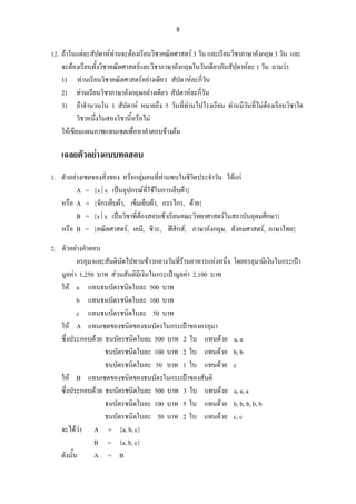 8
12. ถาในแตละสัปดาหทานจะตองเรียนวิชาคณิตศาสตร 3 วัน และเรียนวิชาภาษาอังกฤษ 3 วัน และ
จะตองเรียนทั้งวิชาคณิตศาสตรและวิชาภาษาอังกฤษในวันเดียวกันสัปดาหละ 1 วัน ถามวา
1) ทานเรียนวิชาคณิตศาสตรอยางเดียว สัปดาหละกี่วัน
2) ทานเรียนวิชาภาษาอังกฤษอยางเดียว สัปดาหละกี่วัน
3) ถาจํานวนใน 1 สัปดาห หมายถึง 5 วันที่ทานไปโรงเรียน ทานมีวันที่ไมตองเรียนวิชาใด
วิชาหนึ่งในสองวิชานี้หรือไม
ใหเขียนแผนภาพแทนเซตเพื่อหาคําตอบขางตน
เฉลยตัวอยางแบบทดสอบ
1. ตัวอยางเซตของสิ่งของ หรือกลุมคนที่ทานพบในชีวิตประจําวัน ไดแก
A = {x⏐x เปนอุปกรณที่ใชในการเย็บผา}
หรือ A = {จักรเย็บผา, เข็มเย็บผา, กรรไกร, ดาย}
B = {x⏐x เปนวิชาที่ตองสอบเขาเรียนคณะวิทยาศาสตรในสถาบันอุดมศึกษา}
หรือ B = {คณิตศาสตร, เคมี, ชีวะ, ฟสิกส, ภาษาอังกฤษ, สังคมศาสตร, ภาษาไทย}
2. ตัวอยางคําตอบ
อรอุมาและสันตินัดไปทานขาวกลางวันที่รานอาหารแหงหนึ่ง โดยอรอุมามีเงินในกระเปา
มูลคา 1,250 บาท สวนสันติมีเงินในกระเปามูลคา 2,100 บาท
ให a แทนธนบัตรชนิดใบละ 500 บาท
b แทนธนบัตรชนิดใบละ 100 บาท
c แทนธนบัตรชนิดใบละ 50 บาท
ให A แทนเซตของชนิดของธนบัตรในกระเปาของอรอุมา
ซึ่งประกอบดวย ธนบัตรชนิดใบละ 500 บาท 2 ใบ แทนดวย a, a
ธนบัตรชนิดใบละ 100 บาท 2 ใบ แทนดวย b, b
ธนบัตรชนิดใบละ 50 บาท 1 ใบ แทนดวย c
ให B แทนเซตของชนิดของธนบัตรในกระเปาของสันติ
ซึ่งประกอบดวย ธนบัตรชนิดใบละ 500 บาท 3 ใบ แทนดวย a, a, a
ธนบัตรชนิดใบละ 100 บาท 5 ใบ แทนดวย b, b, b, b, b
ธนบัตรชนิดใบละ 50 บาท 2 ใบ แทนดวย c, c
จะไดวา A = {a, b, c}
B = {a, b, c}
ดังนั้น A = B
 