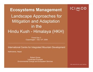 Ecosystems Management
 Landscape Approaches for
  Mitigation and Adaptation
             in the
Hindu Kush - Himalaya (HKH)
                          Forest Day 3
                    Copenhagen – Dec 13th, 2009



International Centre for Integrated Mountain Development
Kathmandu, Nepal


                          Robert Zomer
                       Landscape Ecologist
           Environmental Change and Ecosystem Services
 