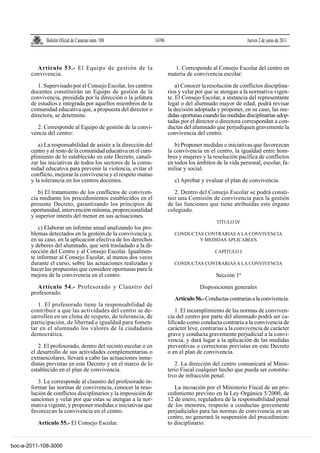 Boletín Oficial de Canarias núm. 108               14396                                       Jueves 2 de junio de 2011



         Artículo 53.- El Equipo de gestión de la                          1. Corresponde al Consejo Escolar del centro en
       convivencia.                                                     materia de convivencia escolar:

          1. Supervisado por el Consejo Escolar, los centros                a) Conocer la resolución de conflictos disciplina-
       docentes constituirán un Equipo de gestión de la                 rios y velar por que se atengan a la normativa vigen-
       convivencia, presidida por la dirección o la jefatura            te. El Consejo Escolar, a instancia del representante
       de estudios e integrada por aquellos miembros de la              legal o del alumnado mayor de edad, podrá revisar
       comunidad educativa que, a propuesta del director o              la decisión adoptada y proponer, en su caso, las me-
       directora, se determine.                                         didas oportunas cuando las medidas disciplinarias adop-
                                                                        tadas por el director o directora correspondan a con-
         2. Corresponde al Equipo de gestión de la convi-               ductas del alumnado que perjudiquen gravemente la
       vencia del centro:                                               convivencia del centro.

          a) La responsabilidad de asistir a la dirección del              b) Proponer medidas e iniciativas que favorezcan
       centro y al resto de la comunidad educativa en el cum-           la convivencia en el centro, la igualdad entre hom-
       plimiento de lo establecido en este Decreto, canali-             bres y mujeres y la resolución pacífica de conflictos
       zar las iniciativas de todos los sectores de la comu-            en todos los ámbitos de la vida personal, escolar, fa-
       nidad educativa para prevenir la violencia, evitar el            miliar y social.
       conflicto, mejorar la convivencia y el respeto mutuo
       y la tolerancia en los centros docentes.                            c) Aprobar y evaluar el plan de convivencia.

          b) El tratamiento de los conflictos de conviven-                 2. Dentro del Consejo Escolar se podrá consti-
       cia mediante los procedimientos establecidos en el               tuir una Comisión de convivencia para la gestión
       presente Decreto, garantizando los principios de                 de las funciones que tiene atribuidas este órgano
       oportunidad, intervención mínima, proporcionalidad               colegiado.
       y superior interés del menor en sus actuaciones.
                                                                                              TÍTULO IV
           c) Elaborar un informe anual analizando los pro-
       blemas detectados en la gestión de la convivencia y,                CONDUCTAS CONTRARIAS A LA CONVIVENCIA
       en su caso, en la aplicación efectiva de los derechos                       Y MEDIDAS APLICABLES
       y deberes del alumnado, que será trasladado a la di-
       rección del Centro y al Consejo Escolar. Igualmen-                                    CAPÍTULO I
       te informar al Consejo Escolar, al menos dos veces
       durante el curso, sobre las actuaciones realizadas y                CONDUCTAS CONTRARIAS A LA CONVIVENCIA
       hacer las propuestas que considere oportunas para la
       mejora de la convivencia en el centro.                                                Sección 1ª
          Artículo 54.- Profesorado y Claustro del                                    Disposiciones generales
       profesorado.
                                                                           Artículo 56.- Conductas contrarias a la convivencia.
          1. El profesorado tiene la responsabilidad de
       contribuir a que las actividades del centro se de-                   1. El incumplimiento de las normas de conviven-
       sarrollen en un clima de respeto, de tolerancia, de              cia del centro por parte del alumnado podrá ser ca-
       participación, de libertad e igualdad para fomen-                lificado como conducta contraria a la convivencia de
       tar en el alumnado los valores de la ciudadanía                  carácter leve, contrarias a la convivencia de carácter
       democrática.                                                     grave y conducta gravemente perjudicial a la convi-
                                                                        vencia, y dará lugar a la aplicación de las medidas
          2. El profesorado, dentro del recinto escolar o en            preventivas o correctoras previstas en este Decreto
       el desarrollo de sus actividades complementarias o               o en el plan de convivencia.
       extraescolares, llevará a cabo las actuaciones inme-
       diatas previstas en este Decreto y en el marco de lo                2. La dirección del centro comunicará al Minis-
       establecido en el plan de convivencia.                           terio Fiscal cualquier hecho que pueda ser constitu-
                                                                        tivo de infracción penal.
          3. Le corresponde al claustro del profesorado in-
       formar las normas de convivencia, conocer la reso-                  La incoación por el Ministerio Fiscal de un pro-
       lución de conflictos disciplinarios y la imposición de           cedimiento previsto en la Ley Orgánica 5/2000, de
       sanciones y velar por que estas se atengan a la nor-             12 de enero, reguladora de la responsabilidad penal
       mativa vigente, y proponer medidas e iniciativas que             de los menores, respecto a conductas gravemente
       favorezcan la convivencia en el centro.                          perjudiciales para las normas de convivencia en un
                                                                        centro, no generará la suspensión del procedimien-
          Artículo 55.- El Consejo Escolar.                             to disciplinario.


boc-a-2011-108-3000
 
