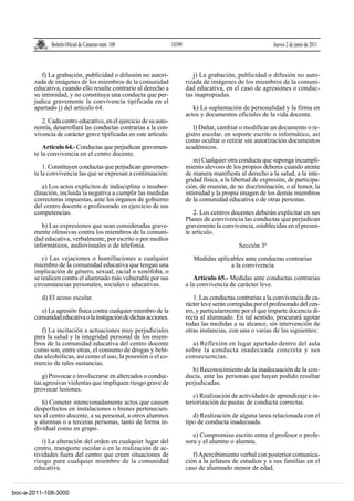 Boletín Oficial de Canarias núm. 108                14399                                       Jueves 2 de junio de 2011



          f) La grabación, publicidad o difusión no autori-                  j) La grabación, publicidad o difusión no auto-
       zada de imágenes de los miembros de la comunidad                   rizada de imágenes de los miembros de la comuni-
       educativa, cuando ello resulte contrario al derecho a              dad educativa, en el caso de agresiones o conduc-
       su intimidad, y no constituya una conducta que per-                tas inapropiadas.
       judica gravemente la convivencia tipificada en el
       apartado j) del artículo 64.                                          k) La suplantación de personalidad y la firma en
                                                                          actos y documentos oficiales de la vida docente.
          2. Cada centro educativo, en el ejercicio de su auto-
       nomía, desarrollará las conductas contrarias a la con-                l) Dañar, cambiar o modificar un documento o re-
       vivencia de carácter grave tipificadas en este artículo.           gistro escolar, en soporte escrito o informático, así
                                                                          como ocultar o retirar sin autorización documentos
           Artículo 64.- Conductas que perjudican gravemen-               académicos.
       te la convivencia en el centro docente.
                                                                             m) Cualquier otra conducta que suponga incumpli-
           1. Constituyen conductas que perjudican gravemen-              miento alevoso de los propios deberes cuando atente
       te la convivencia las que se expresan a continuación:              de manera manifiesta al derecho a la salud, a la inte-
                                                                          gridad física, a la libertad de expresión, de participa-
          a) Los actos explícitos de indisciplina o insubor-              ción, de reunión, de no discriminación, o al honor, la
       dinación, incluida la negativa a cumplir las medidas               intimidad y la propia imagen de los demás miembros
       correctoras impuestas, ante los órganos de gobierno                de la comunidad educativa o de otras personas.
       del centro docente o profesorado en ejercicio de sus
       competencias.                                                         2. Los centros docentes deberán explicitar en sus
                                                                          Planes de convivencia las conductas que perjudican
          b) Las expresiones que sean consideradas grave-                 gravemente la convivencia, establecidas en el presen-
       mente ofensivas contra los miembros de la comuni-                  te artículo.
       dad educativa, verbalmente, por escrito o por medios
       informáticos, audiovisuales o de telefonía.                                              Sección 3ª
           c) Las vejaciones o humillaciones a cualquier                     Medidas aplicables ante conductas contrarias
       miembro de la comunidad educativa que tengan una                                   a la convivencia
       implicación de género, sexual, racial o xenófoba, o
       se realicen contra el alumnado más vulnerable por sus                 Artículo 65.- Medidas ante conductas contrarias
       circunstancias personales, sociales o educativas.                  a la convivencia de carácter leve.
          d) El acoso escolar.                                               1. Las conductas contrarias a la convivencia de ca-
                                                                          rácter leve serán corregidas por el profesorado del cen-
         e) La agresión física contra cualquier miembro de la             tro, y particularmente por el que imparte docencia di-
       comunidad educativa o la instigación de dichas acciones.           recta al alumnado. En tal sentido, procurará agotar
                                                                          todas las medidas a su alcance, sin intervención de
          f) La incitación a actuaciones muy perjudiciales                otras instancias, con una o varias de las siguientes:
       para la salud y la integridad personal de los miem-
       bros de la comunidad educativa del centro docente                    a) Reflexión en lugar apartado dentro del aula
       como son, entre otras, el consumo de drogas y bebi-                sobre la conducta inadecuada concreta y sus
       das alcohólicas, así como el uso, la posesión o el co-             consecuencias.
       mercio de tales sustancias.
                                                                             b) Reconocimiento de la inadecuación de la con-
          g) Provocar o involucrarse en altercados o conduc-              ducta, ante las personas que hayan podido resultar
       tas agresivas violentas que impliquen riesgo grave de              perjudicadas.
       provocar lesiones.
                                                                             c) Realización de actividades de aprendizaje e in-
          h) Cometer intencionadamente actos que causen                   teriorización de pautas de conducta correctas.
       desperfectos en instalaciones o bienes pertenecien-
       tes al centro docente, a su personal, a otros alumnos                 d) Realización de alguna tarea relacionada con el
       y alumnas o a terceras personas, tanto de forma in-                tipo de conducta inadecuada.
       dividual como en grupo.
                                                                             e) Compromiso escrito entre el profesor o profe-
          i) La alteración del orden en cualquier lugar del               sora y el alumno o alumna.
       centro, transporte escolar o en la realización de ac-
       tividades fuera del centro que creen situaciones de                   f) Apercibimiento verbal con posterior comunica-
       riesgo para cualquier miembro de la comunidad                      ción a la jefatura de estudios y a sus familias en el
       educativa.                                                         caso de alumnado menor de edad.


boc-a-2011-108-3000
 