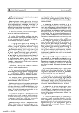 Boletín Oficial de Canarias núm. 108               14400                                        Jueves 2 de junio de 2011



          g) Apercibimiento escrito con orientaciones para               que haya tenido lugar la conducta corregida o, en
       la superación del conflicto.                                      caso de haber tenido lugar en el último mes del tri-
                                                                         mestre académico, el final del trimestre inmediata-
          h) Realización de trabajos educativos, en horario              mente siguiente.
       no lectivo, de tareas que contribuyan a la reparación
       de los daños materiales causados o, si procede, a la                 e) Suspensión del derecho a participar en las ac-
       mejora y desarrollo de las actividades del centro do-             tividades complementarias que hayan de tener lugar
       cente siempre que dichas tareas tengan relación con               fuera del centro docente por un período que no po-
       la conducta contraria a la convivencia.                           drá sobrepasar el final del trimestre académico en que
                                                                         haya tenido lugar la conducta corregida o, en caso de
          i) Privación del tiempo de recreo durante el perío-            haber tenido lugar en el último mes del trimestre
       do que se establezca por los centros.                             académico, el final del trimestre inmediatamente si-
                                                                         guiente, siempre que durante el horario escolar la alum-
          2. Las tres últimas medidas señaladas en el apar-              na o alumno sea atendido dentro del centro docente.
       tado anterior serán específicamente adoptadas por la
       persona que ejerce la tutoría del grupo del alumna-                  f) Suspensión del derecho a utilizar la biblioteca,
       do que hubiese realizado la conducta.                             el aula de nuevas tecnologías, el laboratorio o cual-
                                                                         quier dependencia del centro donde se realice una ac-
          3. En caso de que la aplicación de la medida co-               tividad docente por un período que no podrá sobre-
       rrectora no la llevara a cabo el profesor o profesora             pasar el final del trimestre académico en que haya tenido
       que fuera testigo de la conducta, según lo señalado               lugar la conducta a corregir o, en caso de haber te-
       en el apartado 1, subsidiariamente le corresponderá               nido lugar en el último mes del trimestre académi-
       a la persona que ejerce la tutoría, quien contará con             co, el final del trimestre inmediatamente siguiente,
       el parecer del equipo educativo cuando lo considere               cuando la conducta contraria a la convivencia haya
       necesario, o a solicitud de uno de sus componentes.               tenido lugar con ocasión de la utilización de los men-
       Sólo cuando la intervención del tutor o la tutora con             cionados servicios.
       la cooperación del equipo educativo no haya logra-
       do corregir la conducta del alumno o alumna y repa-                   2. La suspensión de cualquier derecho de asisten-
       rar el daño causado, después de aplicar las medidas               cia o participación en actividades extraescolares o com-
       previstas en este artículo, la gestión del conflicto se           plementarias conlleva el tratamiento educativo y la
       trasladará a la dirección, o en su caso, al equipo de             custodia del alumnado garantizada dentro del centro,
       gestión de la convivencia.                                        a través de las estrategias establecidas en el plan de
                                                                         convivencia para la aplicación adecuada de estas
          Artículo 66.- Medidas ante conductas contrarias                medidas.
       a la convivencia de carácter grave.
                                                                            3. La dirección del centro, oído el Equipo de ges-
           1. Para la corrección de las conductas contrarias a           tión de la convivencia, podrá aplicar, si se dan cir-
       la convivencia de carácter grave, la dirección del cen-           cunstancias agravantes, las medidas de este aparta-
       tro o por delegación el Equipo de gestión de la con-              do frente a las previstas en el apartado 1.
       vivencia, aplicará alguna de las siguientes medidas:
                                                                            a) Suspensión del derecho de asistencia a las cla-
          a) Cambio de grupo o clase del alumno o alum-                  ses de una o varias áreas o materias por un período
       na, con carácter temporal, durante el período que se              de tres a diez días lectivos, sin pérdida de la evalua-
       establezca por el centro, o definitivo.                           ción continua siempre que se realicen determinados
                                                                         deberes o trabajos bajo el control del profesor o pro-
          b) Suspensión del derecho de asistir a las clases              fesora que se designe a ese efecto por el centro.
       de una o varias materias, o a participar en las activi-
       dades extraescolares y complementarias hasta la ce-                  b) Suspensión del derecho de asistencia al centro
       lebración de una entrevista con los representantes le-            docente por un período de tres a diez días lectivos
       gales en el caso de alumnado menor de edad, sin que               sin pérdida de la evaluación continua, siempre que
       la medida pueda exceder de tres días.                             se realicen determinados deberes o trabajos bajo el
                                                                         control del profesor o profesora que se designe a ese
          c) Suspensión del derecho a utilizar el servicio de            efecto por el centro.
       comedor o el servicio de transporte escolar por un pe-
       ríodo máximo de tres días, cuando la conducta con-                   c) Realización dentro o fuera del horario lectivo
       traria a la convivencia haya tenido lugar con ocasión             de un servicio a la comunidad educativa como fór-
       de la utilización de los mencionados servicios.                   mula de reparación al daño causado. Esta medida no
                                                                         puede ser impuesta sin autorización de los represen-
          d) Suspensión del derecho a participar en acti-                tantes legales en el caso del alumnado menor de
       vidades extraescolares por un período que no po-                  edad, y aceptada por el propio alumno o alumna si
       drá sobrepasar el final del trimestre académico en                es mayor de edad.


boc-a-2011-108-3000
 