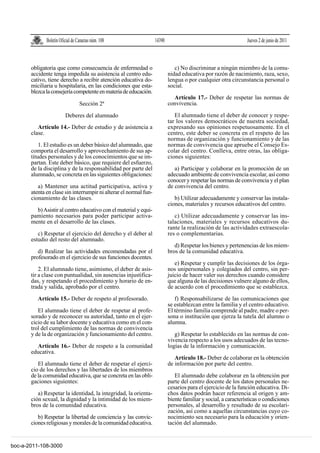 Boletín Oficial de Canarias núm. 108                 14390                                        Jueves 2 de junio de 2011



       obligatoria que como consecuencia de enfermedad o                      c) No discriminar a ningún miembro de la comu-
       accidente tenga impedida su asistencia al centro edu-               nidad educativa por razón de nacimiento, raza, sexo,
       cativo, tiene derecho a recibir atención educativa do-              lengua o por cualquier otra circunstancia personal o
       miciliaria u hospitalaria, en las condiciones que esta-             social.
       blezca la consejería competente en materia de educación.
                                                                             Artículo 17.- Deber de respetar las normas de
                                  Sección 2ª                               convivencia.

                         Deberes del alumnado                                 El alumnado tiene el deber de conocer y respe-
                                                                           tar los valores democráticos de nuestra sociedad,
          Artículo 14.- Deber de estudio y de asistencia a                 expresando sus opiniones respetuosamente. En el
       clase.                                                              centro, este deber se concreta en el respeto de las
                                                                           normas de organización y funcionamiento y de las
           1. El estudio es un deber básico del alumnado, que              normas de convivencia que apruebe el Consejo Es-
       comporta el desarrollo y aprovechamiento de sus ap-                 colar del centro. Conlleva, entre otras, las obliga-
       titudes personales y de los conocimientos que se im-                ciones siguientes:
       partan. Este deber básico, que requiere del esfuerzo,
       de la disciplina y de la responsabilidad por parte del                 a) Participar y colaborar en la promoción de un
       alumnado, se concreta en las siguientes obligaciones:               adecuado ambiente de convivencia escolar, así como
                                                                           conocer y respetar las normas de convivencia y el plan
          a) Mantener una actitud participativa, activa y                  de convivencia del centro.
       atenta en clase sin interrumpir ni alterar el normal fun-
       cionamiento de las clases.                                             b) Utilizar adecuadamente y conservar las instala-
                                                                           ciones, materiales y recursos educativos del centro.
         b) Asistir al centro educativo con el material y equi-
       pamiento necesarios para poder participar activa-                      c) Utilizar adecuadamente y conservar las ins-
       mente en el desarrollo de las clases.                               talaciones, materiales y recursos educativos du-
                                                                           rante la realización de las actividades extraescola-
          c) Respetar el ejercicio del derecho y el deber al               res o complementarias.
       estudio del resto del alumnado.
                                                                              d) Respetar los bienes y pertenencias de los miem-
          d) Realizar las actividades encomendadas por el                  bros de la comunidad educativa.
       profesorado en el ejercicio de sus funciones docentes.
                                                                              e) Respetar y cumplir las decisiones de los órga-
           2. El alumnado tiene, asimismo, el deber de asis-               nos unipersonales y colegiados del centro, sin per-
       tir a clase con puntualidad, sin ausencias injustifica-             juicio de hacer valer sus derechos cuando considere
       das, y respetando el procedimiento y horario de en-                 que alguna de las decisiones vulnere alguno de ellos,
       trada y salida, aprobado por el centro.                             de acuerdo con el procedimiento que se establezca.

          Artículo 15.- Deber de respeto al profesorado.                      f) Responsabilizarse de las comunicaciones que
                                                                           se establezcan entre la familia y el centro educativo.
          El alumnado tiene el deber de respetar al profe-                 El término familia comprende al padre, madre o per-
       sorado y de reconocer su autoridad, tanto en el ejer-               sona o institución que ejerza la tutela del alumno o
       cicio de su labor docente y educativa como en el con-               alumna.
       trol del cumplimiento de las normas de convivencia
       y de la de organización y funcionamiento del centro.                   g) Respetar lo establecido en las normas de con-
                                                                           vivencia respecto a los usos adecuados de las tecno-
         Artículo 16.- Deber de respeto a la comunidad                     logías de la información y comunicación.
       educativa.
                                                                              Artículo 18.- Deber de colaborar en la obtención
          El alumnado tiene el deber de respetar el ejerci-                de información por parte del centro.
       cio de los derechos y las libertades de los miembros
       de la comunidad educativa, que se concreta en las obli-                El alumnado debe colaborar en la obtención por
       gaciones siguientes:                                                parte del centro docente de los datos personales ne-
                                                                           cesarios para el ejercicio de la función educativa. Di-
          a) Respetar la identidad, la integridad, la orienta-             chos datos podrán hacer referencia al origen y am-
       ción sexual, la dignidad y la intimidad de los miem-                biente familiar y social, a características o condiciones
       bros de la comunidad educativa.                                     personales, al desarrollo y resultado de su escolari-
                                                                           zación, así como a aquellas circunstancias cuyo co-
          b) Respetar la libertad de conciencia y las convic-              nocimiento sea necesario para la educación y orien-
       ciones religiosas y morales de la comunidad educativa.              tación del alumnado.


boc-a-2011-108-3000
 