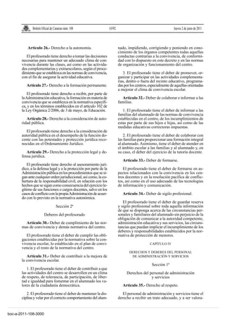 Boletín Oficial de Canarias núm. 108                  14392                                        Jueves 2 de junio de 2011



          Artículo 26.- Derecho a la autonomía.                             nado, impidiendo, corrigiendo y poniendo en cono-
                                                                            cimiento de los órganos competentes todas aquellas
          El profesorado tiene derecho a tomar las decisiones               conductas contrarias a la convivencia, de conformi-
       necesarias para mantener un adecuado clima de con-                   dad con lo dispuesto en este decreto y en las normas
       vivencia durante las clases, así como en las activida-               de organización y funcionamiento del centro.
       des complementarias y extraescolares, según el proce-
       dimiento que se establezca en las normas de convivencia,                3. El profesorado tiene el deber de promover, or-
       con el fin de asegurar la actividad educativa.                       ganizar y participar en las actividades complementa-
                                                                            rias, dentro o fuera del recinto educativo, programa-
          Artículo 27.- Derecho a la formación permanente.                  das por los centros, especialmente de aquellas orientadas
                                                                            a mejorar el clima de convivencia escolar.
           El profesorado tiene derecho a recibir, por parte de
       la Administración educativa, la formación en materia de                Artículo 32.- Deber de colaborar e informar a las
       convivencia que se establezca en la normativa específi-              familias.
       ca, y en los términos establecidos en el artículo 102 de
       la Ley Orgánica 2/2006, de 3 de mayo, de Educación.                     1. El profesorado tiene el deber de informar a las
                                                                            familias del alumnado de las normas de convivencia
          Artículo 28.- Derecho a la consideración de auto-                 establecidas en el centro, de los incumplimientos de
       ridad pública.                                                       estas por parte de sus hijos e hijas, así como de las
                                                                            medidas educativas correctoras impuestas.
          El profesorado tiene derecho a la consideración de
       autoridad pública en el desempeño de la función do-                      2. El profesorado tiene el deber de colaborar con
       cente con las potestades y protección jurídica reco-                 las familias para proporcionar una formación integral
       nocidas en el Ordenamiento Jurídico.                                 al alumnado. Asimismo, tiene el deber de atender en
                                                                            el ámbito escolar a las familias y al alumnado y, en
          Artículo 29.- Derecho a la protección legal y de-                 su caso, el deber del ejercicio de la tutoría docente.
       fensa jurídica.
                                                                               Artículo 33.- Deber de formarse.
           El profesorado tiene derecho al asesoramiento jurí-
       dico, a la defensa legal y a la protección por parte de la              El profesorado tiene el deber de formarse en as-
       Administración pública en los procedimientos que se si-              pectos relacionados con la convivencia en los cen-
       gan ante cualquier orden jurisdiccional, así como, la co-            tros docentes y en la resolución pacífica de conflic-
       bertura de la responsabilidad civil, en relación con los             tos, así como en el uso adecuado de las tecnologías
       hechos que se sigan como consecuencia del ejercicio le-              de información y comunicación.
       gítimo de sus funciones o cargos docentes, salvo en los
       casos de conflicto con la propia Administración de acuer-               Artículo 34.- Deber de sigilo profesional.
       do con lo previsto en la normativa autonómica.
                                                                               El profesorado tiene el deber de guardar reserva
                                  Sección 2ª                                y sigilo profesional sobre toda aquella información
                                                                            de que se disponga acerca de las circunstancias per-
                        Deberes del profesorado                             sonales y familiares del alumnado sin perjuicio de la
                                                                            obligación de comunicar a la autoridad competente,
         Artículo 30.- Deber de cumplimiento de las nor-                    administración educativa y sus servicios, las circuns-
       mas de convivencia y demás normativa del centro.                     tancias que puedan implicar el incumplimiento de los
                                                                            deberes y responsabilidades establecidos por la nor-
          El profesorado tiene el deber de cumplir las obli-                mativa de protección de menores.
       gaciones establecidas por la normativa sobre la con-
       vivencia escolar, lo establecido en el plan de convi-                                     CAPÍTULO IV
       vencia y el resto de la normativa del centro.
                                                                                   DERECHOS Y DEBERES DEL PERSONAL
          Artículo 31.- Deber de contribuir a la mejora de                          DE ADMINISTRACIÓN Y SERVICIOS
       la convivencia escolar.
                                                                                                  Sección 1ª
          1. El profesorado tiene el deber de contribuir a que
       las actividades del centro se desarrollen en un clima                     Derechos del personal de administración
       de respeto, de tolerancia, de participación, de liber-                                  y servicios
       tad e igualdad para fomentar en el alumnado los va-
       lores de la ciudadanía democrática.                                     Artículo 35.- Derecho al respeto.

          2. El profesorado tiene el deber de mantener la dis-                 El personal de administración y servicios tiene el
       ciplina y velar por el correcto comportamiento del alum-             derecho a recibir un trato adecuado, y a ser valora-


boc-a-2011-108-3000
 