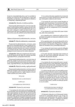 Boletín Oficial de Canarias núm. 108                    14393                                       Jueves 2 de junio de 2011



       do por la comunidad educativa y por la sociedad en                        2. Los centros docentes regularán las normas de
       general, en el ejercicio de sus funciones y a que sean                 convivencia en el marco del proyecto educativo del
       respetados sus derechos, especialmente el referido a                   que forma parte el plan de convivencia.
       su integridad y dignidad personal.
                                                                                  3. Las normas de convivencia estarán basadas en
          Artículo 36.- Derecho a la defensa jurídica.                        el respeto entre las personas y la conciencia de la dig-
                                                                              nidad propia y la ajena. Se concretan en el ejercicio
          El personal de administración y servicios tiene de-                 y respeto de los derechos y el cumplimiento de las
       recho a recibir defensa jurídica y protección de la Ad-                obligaciones de los componentes de la comunidad
       ministración pública en los procedimientos que se si-                  educativa.
       gan ante cualquier orden jurisdiccional como
       consecuencia del ejercicio legítimo de sus funciones,                     4. Las normas de convivencia del centro inclui-
       salvo en los casos de conflicto con la Administración.                 rán, entre otras cuestiones:

                                  Sección 2ª                                     a) La identificación y definición explícita de los
                                                                              principios recogidos en el proyecto educativo en los
       Deberes del personal de administración y servicios                     que se inspiran.

          Artículo 37.- Deber de colaboración y comunicación.                    b) Las garantías para el correcto desarrollo de los
                                                                              procesos de enseñanza y de aprendizaje, favorecien-
          El personal de administración y servicios, como                     do el respeto a los derechos, obligaciones y deberes
       parte de la comunidad educativa, tiene el deber de im-                 todos los miembros de la comunidad educativa.
       plicarse en el proyecto del centro colaborando para
       establecer un buen clima de convivencia, comunican-                       5. Las normas de convivencia serán de obligado
       do a la dirección del centro cuantas incidencias per-                  cumplimiento para todos los miembros de la comu-
       judiquen la convivencia en los centros docentes.                       nidad educativa.

          Artículo 38.- Deber de cumplimiento de la legis-                       6. El centro docente concretará estas normas en
       lación de protección de datos de carácter personal,                    el plan de convivencia, debiendo adecuarse a los
       seguridad laboral y propiedad intelectual.                             contenidos del presente Decreto.

           El personal de administración y servicios tiene el                    Artículo 41.- Elaboración y aprobación.
       deber de cumplir lo previsto en la normativa vigen-
       te en materia de protección de datos de carácter per-                     1. Las normas de convivencia del centro y sus po-
       sonal, seguridad laboral y de propiedad intelectual.                   sibles modificaciones serán elaboradas a partir de las
                                                                              aportaciones del profesorado, alumnado, familias y
          Artículo 39.- Deber de custodia y sigilo profesional.               personal no docente, por el equipo directivo, y apro-
                                                                              badas por el Consejo Escolar.
          El personal de administración y servicios tiene el
       deber de custodiar la documentación administrativa,                       2. La dirección del centro las hará públicas pro-
       así como guardar reserva y sigilo respecto a la acti-                  curando la mayor difusión entre la comunidad edu-
       vidad cotidiana del centro escolar.                                    cativa y garantizará su conocimiento por todos los
                                                                              sectores con la colaboración de los mismos, publi-
                                  TÍTULO III                                  cándolas en la Web del centro, en su caso, y en-
                                                                              tregando un ejemplar de las mismas a las familias
                 PROMOCIÓN DE LA CONVIVENCIA                                  en la matriculación que hagan de sus hijos, hijas
                                                                              o menores bajo tutela, cuando accedan por prime-
                                 CAPÍTULO I                                   ra vez al centro.
                   LAS NORMAS DE CONVIVENCIA                                                       CAPÍTULO II

          Artículo 40.- Normas de convivencia.                                         INSTRUMENTOS PARA FAVORECER
                                                                                        LA CONVIVENCIA EN EL CENTRO
           1. Las normas de convivencia son las pautas socia-
       les reconocidas como necesarias por la comunidad edu-                     Artículo 42.- El proyecto educativo.
       cativa para mantener un clima de convivencia escolar
       adecuado. Indican las formas en que cada uno de sus                       1. El proyecto educativo es el documento institu-
       miembros debe y puede actuar para relacionarse de for-                 cional de la comunidad educativa que recoge los
       ma positiva velando por el respeto, la integración, la acep-           principios que fundamentan, dan sentido y orientan
       tación y participación activa del alumnado, profesora-                 las decisiones que generan y vertebran los diferen-
       do, familias y personal de administración y servicios.                 tes proyectos, planes y actividades del centro.


boc-a-2011-108-3000
 