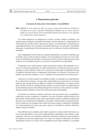 Boletín Oficial de Canarias núm. 200

26114

Miércoles 16 de octubre de 2013

I. Disposiciones generales
Consejería de Educación, Universidades y Sostenibilidad
5076	 ORDEN de 9 de octubre de 2013, por la que se desarrolla el Decreto 81/2010, de
8 de julio, por el que se aprueba el Reglamento Orgánico de los centros docentes
públicos no universitarios de la Comunidad Autónoma de Canarias, en lo referente
a su organización y funcionamiento.
Los centros educativos, en cualquiera de sus tipos -escuelas, colegios o institutos-, son
organizaciones complejas, construidas por distintos sectores educativos y comprometidas en
el desarrollo de una alta misión: lograr que la cultura y el conocimiento se transformen en
capacidades humanas. No son espacios, ni entidades abstractas: son, ante todo, comunidades
entregadas al aprendizaje de todas las personas que los conforman -familias, profesorado y
alumnado-.
Esta complejidad se deriva tanto de su apertura permanente a un entorno cambiante, que
les plantea nuevos retos de manera continua, como del imperativo de preservar unas condiciones de aprendizaje que permitan a cada persona recibir el tipo de ayuda que precisa para
satisfacer sus necesidades educativas y favorecer el desarrollo de sus capacidades.
Comprender estos condicionantes resulta esencial para ordenar adecuadamente los recursos, la estructura organizativa, la cultura institucional y las funciones que tiene que desarrollar un centro educativo. Solo así se evitará que la mencionada complejidad amenace
el equilibrio funcional entre los componentes estructurales, los culturales y los recursos disponibles, que permite contribuir, a su vez, al progreso de la educación de una forma activa.
Asimismo, los centros tampoco son entidades aisladas, ni responden a los requerimientos
de su entorno por sí mismos, sino que están condicionados por su inserción en un sistema
educativo que, además de fijar sus objetivos, establece sus posibilidades. Los centros forman
parte, además, de redes de colaboración que orientan sus acciones hacia el cumplimiento de
un determinado proyecto. Esta doble participación en sistemas y redes aumenta su complejidad pero puede contribuir al éxito de la misión que tienen encomendada.
Se dispone de evidencias científicas suficientes como para afirmar que, en igualdad de
condiciones sociales, económicas y culturales, así como en idéntica situación dentro de un
determinado sistema educativo, hay centros que obtienen mejores resultados de aprendizaje
que otros. Las evaluaciones de diagnóstico, nacionales e internacionales, nos permiten apreciar las diferencias de resultados entre centros del mismo entorno y también las similitudes
en el funcionamiento de centros que, pese a ejercer su actividad en contextos diferentes,
obtienen buenos resultados.
Estas diferencias de resultados entre centros educativos e incluso dentro del mismo centro se hacen apreciables no solo en las citadas pruebas de diagnóstico sino también y, especialmente, en las tasas de idoneidad, absentismo, titulación y abandono escolar temprano.
El conjunto de estas tasas proporciona a los centros un cuadro de indicadores de enorme
utilidad para valorar el uso eficaz de las competencias que tienen atribuidas y les permite

https://sede.gobcan.es/cpji/boc

boc-a-2013-200-5076

 