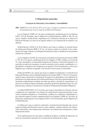 Boletín Oficial de Canarias núm. 85
https://sede.gobcan.es/cpji/boc
Miércoles 6 de mayo de 2015
11928
I. Disposiciones generales
Consejería de Educación, Universidades y Sostenibilidad
2062 	ORDEN de 21 de abril de 2015, por la que se regula la evaluación y la promoción
del alumnado que cursa la etapa de la Educación Primaria.
La Ley Orgánica 2/2006, de 3 de mayo, de Educación, modificada por la Ley Orgánica
8/2013, de 9 de diciembre, para la Mejora de la Calidad Educativa (BOE nº 106, de 4 de
mayo), establece modificaciones importantes en la estructura curricular de la etapa de la
Educación Primaria, así como en los aspectos relativos a la evaluación de los alumnos y las
alumnas.
El Real Decreto 126/2014, de 28 de febrero, por el que se establece el currículo básico
de la Educación Primaria (BOE nº 52, de 1 de marzo), regula en el artículo 12 las evalua-
ciones de la etapa. Además, en la Disposición adicional cuarta se establecen los documentos
oficiales de evaluación.
La Ley Orgánica 10/1982, de 10 de agosto, de Estatuto de Autonomía de Canarias (BOE
nº 195, de 16 de agosto), modificada por la Ley Orgánica 4/1996, establece en el artículo
32.1 que corresponde a la Comunidad Autónoma de Canarias el desarrollo legislativo y la
ejecución en materia de enseñanza, en toda la extensión, niveles, grados, modalidades y es-
pecialidades, sin perjuicio de lo dispuesto en el artículo 27 de la Constitución y en las Leyes
Orgánicas que, conforme al apartado 1 del artículo 81 de la misma, lo desarrollen.
El Decreto 89/2014, de 1 agosto, por el que se establece la ordenación y el currículo de la
Educación Primaria en la Comunidad Autónoma de Canarias (BOC nº 156, de 13 de agosto),
regula el marco general de la evaluación de los procesos de aprendizaje y las condiciones de
promoción en la etapa educativa de la Educación Primaria. Este marco general requiere de un
desarrollo complementario mediante una orden que defina y describa las características y el
proceso de evaluación objetiva destinado a garantizar que todo el alumnado alcance las com-
petencias para continuar su formación en la etapa de la Educación Secundaria Obligatoria.
La Orden ECD/65/2015, de 21 de enero, por la que se describen las relaciones entre las
competencias, los contenidos y los criterios de evaluación de la educación primaria, la edu-
cación secundaria obligatoria y el bachillerato, establece las condiciones metodológicas y
de evaluación respecto al marco competencial de la Ley Orgánica 2/2006, de 3 de mayo, de
Educación, modificada por la Ley Orgánica 8/2013, de 9 de diciembre, para la Mejora de la
Calidad Educativa.
La Orden por la que se regula la evaluación y la promoción del alumnado que cursa la
etapa de la Educación Primaria consta de cuatro capítulos, veintitrés artículos, dos disposi-
ciones adicionales, cinco disposiciones transitorias, dos disposiciones derogatorias y cuatro
disposiciones finales.
En el capítulo primero de esta orden se establecen el objeto y el ámbito de aplicación, así
como las características generales de la evaluación del alumnado de la etapa.
boc-a-2015-085-2062
 