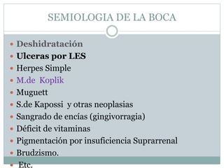 SEMIOLOGIA DE LA BOCA
 Deshidratación
 Ulceras por LES
 Herpes Simple
 M.de Koplik
 Muguett
 S.de Kapossi y otras neoplasias
 Sangrado de encías (gingivorragia)
 Déficit de vitaminas
 Pigmentación por insuficiencia Suprarrenal
 Brudzismo.
 Etc.
 