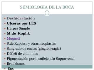 SEMIOLOGIA DE LA BOCA
 Deshidratación
 Ulceras por LES
 Herpes Simple
 M.de Koplik
 Muguett
 S.de Kapossi y otras neoplasias
 Sangrado de encías (gingivorragia)
 Déficit de vitaminas
 Pigmentación por insuficiencia Suprarrenal
 Brudzismo.
 Etc.
 
