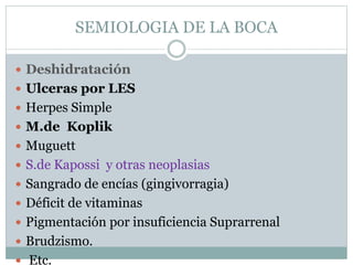 SEMIOLOGIA DE LA BOCA
 Deshidratación
 Ulceras por LES
 Herpes Simple
 M.de Koplik
 Muguett
 S.de Kapossi y otras neoplasias
 Sangrado de encías (gingivorragia)
 Déficit de vitaminas
 Pigmentación por insuficiencia Suprarrenal
 Brudzismo.
 Etc.
 