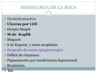 SEMIOLOGIA DE LA BOCA
 Deshidratación
 Ulceras por LES
 Herpes Simple
 M.de Koplik
 Muguett
 S.de Kapossi y otras neoplasias
 Sangrado de encías (gingivorragia)
 Déficit de vitaminas
 Pigmentación por insuficiencia Suprarrenal
 Brudzismo.
 Etc.
 