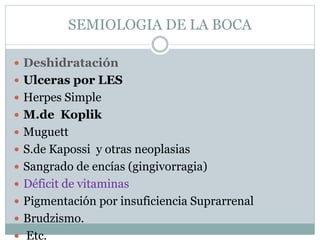 SEMIOLOGIA DE LA BOCA
 Deshidratación
 Ulceras por LES
 Herpes Simple
 M.de Koplik
 Muguett
 S.de Kapossi y otras neoplasias
 Sangrado de encías (gingivorragia)
 Déficit de vitaminas
 Pigmentación por insuficiencia Suprarrenal
 Brudzismo.
 Etc.
 