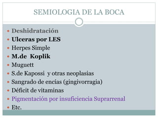 SEMIOLOGIA DE LA BOCA
 Deshidratación
 Ulceras por LES
 Herpes Simple
 M.de Koplik
 Muguett
 S.de Kapossi y otras neoplasias
 Sangrado de encías (gingivorragia)
 Déficit de vitaminas
 Pigmentación por insuficiencia Suprarrenal
 Etc.
 