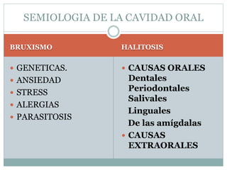 SEMIOLOGIA DE LA CAVIDAD ORAL
BRUXISMO
 GENETICAS.
 ANSIEDAD
 STRESS
 ALERGIAS
 PARASITOSIS
HALITOSIS
 CAUSAS ORALES
Dentales
Periodontales
Salivales
Linguales
De las amígdalas
 CAUSAS
EXTRAORALES
 