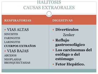 RESPIRATORIAS DIGESTIVAS
 VIAS ALTAS
SINUSITIS
FARINGITIS
LARINGITIS
CUERPOS EXTRAÑOS
 VIAS BAJAS
ABCESOS
NEOPLASIAS
BRONQUIECTASIAS
 Divertículos
Zenker
 Reflujo
gastroesofágico
 Los carcinomas del
esófago o del
estómago
 Fetor Hepático.
HALITOSIS
CAUSAS EXTRAORALES
 