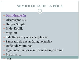 SEMIOLOGIA DE LA BOCA
 Deshidratación
 Ulceras por LES
 Herpes Simple
 M.de Koplik
 Muguett
 S.de Kapossi y otras neoplasias
 Sangrado de encías (gingivorragia)
 Déficit de vitaminas
 Pigmentación por insuficiencia Suprarrenal
 Brudzismo.
 Etc.
 