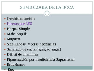 SEMIOLOGIA DE LA BOCA
 Deshidratación
 Ulceras por LES
 Herpes Simple
 M.de Koplik
 Muguett
 S.de Kapossi y otras neoplasias
 Sangrado de encías (gingivorragia)
 Déficit de vitaminas
 Pigmentación por insuficiencia Suprarrenal
 Brudzismo.
 Etc.
 
