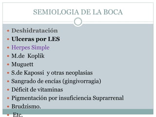 SEMIOLOGIA DE LA BOCA
 Deshidratación
 Ulceras por LES
 Herpes Simple
 M.de Koplik
 Muguett
 S.de Kapossi y otras neoplasias
 Sangrado de encías (gingivorragia)
 Déficit de vitaminas
 Pigmentación por insuficiencia Suprarrenal
 Brudzismo.
 Etc.
 