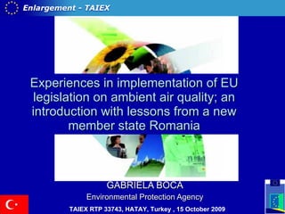 Experiences in implementation of EU legislation on ambient air quality; an introduction with lessons from a new member state Romania GABRIELA BOCA Environmental Protection Agency  TAIEX RTP 33743,  HATAY, Turkey   ,  15 October 2009   