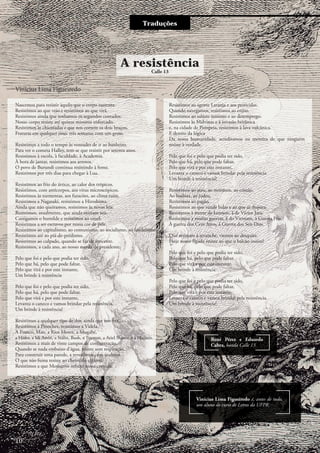 Traduções
Vinícius Lima Figueiredo
Nascemos para resistir àquilo que o corpo sustenta.
Resistimos ao que veio e resistimos ao que virá,
Resistimos ainda que tenhamos os segundos contados.
Nosso corpo resiste até quinze minutos enforcado.
Resistimos às chicotadas e que nos cortem os dois braços,
Fraturas em qualquer osso: três semanas com um gesso.
Resistimos a todo o tempo às vontades de ir ao banheiro.
Para ver o cometa Halley, tem-se que resistir por setenta anos.
Resistimos à escola, à faculdade, à Academia.
À hora de jantar, resistimos aos arrotos.
O povo de Burundi continua resistindo à fome.
Resistimos por três dias para chegar à Lua.
Resistimos ao frio do ártico, ao calor dos trópicos.
Resistimos, com anticorpos, aos vírus microscópicos.
Resistimos às tormentas, aos furacões, ao clima ruim.
Resistimos a Nagasaki, resistimos a Hiroshima.
Ainda que não queiramos, resistimos às novas leis.
Resistimos, atualmente, que ainda existam reis.
Castigamos o humilde e resistimos ao cruel.
Resistimos a ser escravos por nossa cor de pele.
Resistimos ao capitalismo, ao comunismo, ao socialismo, ao feudalismo,
Resistimos até ao piá-de-prédismo.
Resistimos ao culpado, quando se faz de inocente.
Resistimos, a cada ano, ao nosso merda de presidente.
Pelo que foi e pelo que podia ter sido,
Pelo que há, pelo que pode faltar,
Pelo que virá e por este instante,
Um brinde à resistência
Pelo que foi e pelo que podia ter sido,
Pelo que há, pelo que pode faltar,
Pelo que virá e por este instante,
Levanta o caneco e vamos brindar pela resistência.
Um brinde à resistência!
Resistimos a qualquer tipo de dor, ainda que nos fira.
Resistimos a Pinochet, resistimos a Videla,
A Franco, Mao, a Ríos Montt, a Mugabe,
a Hitler, a Idi Amin, a Stálin, Bush, a Truman, a Ariel Sharón e a Hussein.
Resistimos a mais de vinte campos de concentração.
Quando se nada embaixo d’água, resiste sem respiração.
Para construir uma parede, a revestimos com azulejos.
O que não fuma resiste ao cheiro do cigarro.
Resistimos a que Monsanto infecte nossa comida,
Resistimos ao agente Laranja e aos pesticidas.
Quando navegamos, resistimos ao enjoo.
Resistimos ao salário mínimo e ao desemprego.
Resistimos às Malvinas e à invasão britânica
e, na cidade de Pompeia, resistimos à lava vulcânica.
E dentro da lógica
Da nossa humanidade, acreditamos na mentira de que ninguém
resiste à verdade.
Pelo que foi e pelo que podia ter sido,
Pelo que há, pelo que pode faltar,
Pelo que virá e por este instante,
Levanta o caneco e vamos brindar pela resistência.
Um brinde à resistência!
Resistimos ao ateu, ao mórmon, ao cristão,
Ao budista, ao judeu,
Resistimos ao pagão.
Resistimos ao que vende balas e ao que as dispara,
Resistimos à morte de Lennon, à de Víctor Jara.
Resistimos a muitas guerras, à do Vietnam, à Guerra Fria,
À guerra dos Cem Anos, à Guerra dos Seis Dias.
Que resistam à revanche, viemos ao desquite.
Hoje nosso fígado resiste ao que o balcão insiste!
Pelo que foi e pelo que podia ter sido,
Pelo que há, pelo que pode faltar,
Pelo que virá e por este instante,
Um brinde à resistência.
Pelo que foi e pelo que podia ter sido,
Pelo que há, pelo que pode faltar,
Pelo que virá e por este instante,
Levanta o caneco e vamos brindar pela resistência.
Um brinde à resistência!
Vinícius Lima Figueiredo é, antes de tudo,
um aluno do curso de Letras da UFPR.
A resistência
René Pérez e Eduardo
Cabra, banda Calle 13
Calle 13
10
 