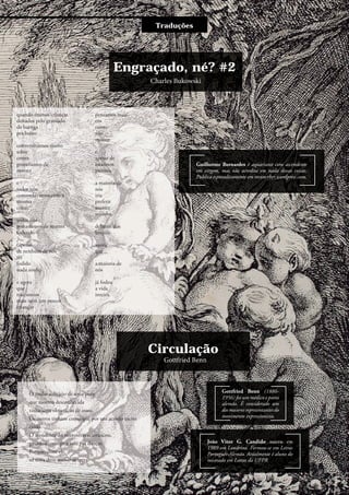 Charles Bukowski
Traduções
Engraçado, né? #2
quando éramos crianças
deitados pelo gramado
de barriga
pra baixo
conversávamos muito
sobre
como
gostaríamos de
morrer
e
todos nós
concordávamos com a
mesma
coisa:
todos nós
gostaríamos de morrer
fodendo
(apesar
de nenhum de nós
ter
fodido
nada ainda)
e agora
que
não somos
mais nem um pouco
crianças
pensamos mais
em
como
não
morrer
e
apesar de
estarmos
prontos
a maioria de
nós
iria
preferir
morrer
sozinho
debaixo dos
lençóis
agora
que
a maioria de
nós
já fodeu
a vida
inteira.
Guilherme Bernardes é aquariano com ascendente
em virgem, mas não acredita em nada dessas coisas.
Publica esporadicamente em reconceber.wordpress.com.
Gottfried Benn
Circulação
O molar solitário de uma puta
que morreu desconhecida
tinha uma obturação de ouro.
Os outros tinham como que por um acordo tácito
caído.
O atendente do necrotério o arrancou,
guardou consigo e saiu pra dançar.
Porque, disse ele,
só terra deve tornar-se terra.
João Vitor G. Candido nasceu em
1989 em Londrina. Formou-se em Letras
Português-Alemão. Atualmente é aluno do
mestrado em Letras da UFPR.
Gottfried Benn (1886-
1956) foi um médico e poeta
alemão. É considerado um
dosmaioresrepresentantesdo
movimento expressionista.
11
 