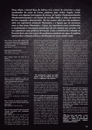 Nessa edição, o Jornal Boca do Inferno teve a honra de entrevistar o então
coordenador do curso de Letras, professor João Arthur Pugsley Grahl.
Mesmo com algumas interrupções de alunos, do Sandro (#todossomosSandro
#Sandronósteamamos) e até mesmo de sua filha (fofa!), o clima da entrevista
foi leve, tranquilo e descontraído. Ele nos contou sobre sua vida acadêmica,
sobre sua experiência estudando Matemática e a ligação que ele encontrou
entre as duas áreas, Matemática e Letras, sua experiência como coordenador,
o envolvimento e crescimento pessoal que ele teve durante esse período e de
sua experiência como professor de Francês. Como a entrevista foi realizada em
fevereiro deste ano, com a greve dos professores estaduais em vigor, ele também
opinou sobre a situação política e da educação no nosso cenário atual.
Boca: Vamos começar pelo começo. Você
tem duas graduações em Letras, bacharelado
e licenciatura. Como foi a graduação pra
você? Foi tranquila?
João Arthur: Foi ótima. Foi muito bom.
Boca: Você era um bom aluno?
João Arthur: [hesita] Eu acho que eu... pra
mim, eu era um bom aluno!
Boca: Quanto tempo você levou pra se
formar?
João Arthur: Eu acho que foram uns seis anos,
por aí. Foi mais ou menos isso. Eu levei um
pouco mais de tempo porque no primeiro
semestre eu estava na Bahia, trabalhando em
um resort. Na verdade, na cozinha. Daí eu
desisti de todas as matérias e só assumi o curso
no segundo semestre. E não podia trancar,
então eu tive que reprovar as matérias do
primeiro semestre. Eu fiz Francês-Português,
que hoje não tem mais.
Boca: E Centro Acadêmico e Boca do
Inferno? Qual era a diferença daquela época
[tempo de graduação] para agora?
João Arthur: Eu nunca fiz parte do centro
acadêmico, então eu não saberia dizer. Nunca
participei de absolutamente nada, eu era
totalmente alheio a toda questão política que
havia na universidade na época em que eu
era estudante. Eu trabalhava paralelamente,
tinha outras coisas. Então eu vinha para a
universidade
[Chamado da coordenação e da Maite, filha
do João.]
Boca: Tivemos um aumento de alunos, e
o nosso curso já era enorme mesmo antes
disso, não é?
João Arthur: Sim. São 857 alunos.
Boca: E como é gerenciar todo esse pessoal
correndo loucamente pela coordenação
pedindo ajuda?
João Arthur: Pois é, isso aí é uma coisa
que você aprende com o passado, com a
experiência, principalmente. A gente não
tem muita cancha, né [pausa para atender
uma aluna]. Da coordenação a gente ouve
tudo quanto é tipo de história de vocês, aqui
é o catalisador das histórias. A gente fica
sabendo de um background. Dá pra fazer uma
tipologia de alunos. É interessante ver esse
tipo de coisa. Aqui a gente tem a pretensão
da universalização da universidade, que
tem que ser igual pra todos. E isso gera um
monte de problemas. As especificidades de
curso, as especificidades de alunos. A gente
tem 54 habilitações no curso. É o único curso
que tem essa quantidade. Depois de Letras,
algum curso talvez tenha 4 ou 5, né. [risos]
Administrativamente,  a gente tenta arrumar
as coisas, mas também esbarra em outras.
Algumas dão certo, outras não. A gente vai
também empurrando com a barriga, acaba
esquecendo alguma coisa, às vezes, porque vão
aparecendo outras. É mais ou menos assim que
as coisas acontecem. Você tem que agir muito
rápido pra tentar resolver. Então, a princípio,
você apaga muito incêndio, porque você não
está acostumado. As coisas vão acontecendo e
você vai tentando agir em conformidade com
o problema. Depois de um tempo você já age
conforme aquilo que sabe que pode fazer,
aquilo que tem autonomia, aquilo que você
não tem. Pra você descobrir leva um tempo.
Na verdade, não é fácil.
Boca:Seasuafilha[queestavaengatinhando
entre as cadeiras da coordenação] dissesse
quevaifazerLetras,vocêficariapreocupado?
João Arthur: Não, de nenhuma maneira. Eu
acho que ela pode fazer aquilo que ela quiser.
A gente tem que saber que as coisas mudam,
os tempos mudam. Nos anos 90 eu fiz um
curso de Mecânica Industrial no CEFET, e
eu ia atrás de trabalho e não tinha. Não tinha
trabalho pra engenheiro, ganhava muito mal.
E agora é o contrário, você está buscando
engenheiro, todWos pagam muito, recebem
muito bem. O professor também já teve a
sua época, vamos dizer assim, de receber.
Infelizmente a coisa é complicada, hoje
existe um descaso com a profissão. Passa por
um monte de elementos que a gente não vai
poder destrinchar aqui, agora, mas depende
“ Da coordenação a gente ouve tudo
quanto é tipo de história de vocês,
aqui é o catalisador das histórias.”
de governo, depende da economia, depende
de um monte de coisa. Eu não acho que Letras
é um curso de pobre. Eu não acho que seja.
Financeiramente, é lugar-comum falar que você
não vai enriquecer. A priori não é o objetivo,
como professor ou trabalhando em uma
editora, em qualquer coisa que seja, enriquecer.
Mas pra mim, pelo menos, o curso representou
muito mais do que eu buscava, no sentido de
enriquecimento intelectual, enriquecimento
cultural, enriquecimento humano. Eu acho
que consegui encontrar um lugar pra mim
nessa questão de trabalho. Eu estudei francês,
então eu pude sempre dar aula de francês. Eu
fiz pesquisa na parte de linguística, depois fiz
o meu mestrado na área de linguística. E tinha
a literatura, que era uma das coisas que mais
me incentivava a fazer Letras. O curso mesmo
foi superinteressante pra ler os livros que os
professores colocaram, mas só agora, que eu sou
professor de língua e literatura, que eu estou
levando a parte literária mais sistematicamente,
lendo a parte de teoria, esse tipo de coisa. Mas
aquilo que me incentivou mais, a literatura, na
verdade ficou em segundo do plano durante
o curso. É interessante, né, mas a parte de
educação e a parte da linguística foram as
minhas descobertas.
Boca: Deu pra perceber que você é um pouco
ator, modelo e dançarino. Você trabalhou
em várias frentes com Letras. Isso é muito
interessante, porque, às vezes, a gente não
pensa na possibilidade de realizar tantas
coisas. Você também revisou literatura, que
é uma coisa que pra muita gente aqui é um
sonho. Muito calouro chega pensando só
em dar aula ou sem saber o que vai fazer. As
pessoas têm que chegar e saber que é uma
possibilidade, que também é uma carreira
que dá pra seguir.
João Arthur: É, o problema é que a gente não
tem isso regularizado. Isso é um dos problemas
que a gente tem de falta de organização de
classe. Se você tivesse uma organização sindical,
“Mas pra mim, pelo menos, o curso
representou muito mais do que eu
buscava, no sentido de enriquecimento
intelectual, enriquecimento cultural,
enriquecimento humano.”
15
 