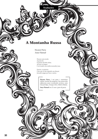 Traduções
Durante meio século
A poesia foi
O paraíso do bobo solene.
Até que eu cheguei
E me instalei com minha montanha russa.
Entrem, se quiserem.
Claro que eu não respondo caso desçam
Jorrando sangue por boca e narizes.
Amyr Hamud tem 21 anos e gosta de poesia.
Nicanor Parra
A Montanha Russa
Amyr Hamud
Nicanor Parra, é um poeta e matemático
chileno, inventor da antipoesía. Sua extensa obra
influenciou outros reconhecidos escritores, como
Gonzalo Rojas, Enrique Lihn e Roberto Bolaño.
20
 