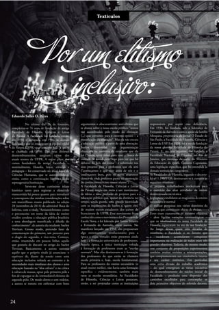 Entre e vistaTextículos
Por um elitísmo
inclusivo:
Eduardo Salles O. Barra
No último dia 26 de fevereiro,
completou-se 76 anos de fundação da antiga
Faculdade de Filosofia, Ciências e Letras
do Paraná. A Faculdade foi fundada, então,
em 1938 e agrupada em 1946 às demais
faculdades que já integravam o núcleo inicial
da futura UFPR, que somente veio a assim
se chamada em 1950. Dos seus diversos
desmembramentos, surgiram vários dos
atuais setores da UFPR. A maior parte dos
cursos fundadores da antiga Faculdade –
nominalmente, filosofia, letras, ciências e
pedagogia – foi conservado no atual Setor de
Ciências Humanas, que se autorreconhece,
então, como a continuação histórica dessa
septuagenária Instituição.
Sirvo-me desse curtíssimo relato
histórico tanto para registrar a efeméride
transcorrida há pouco quanto para introduzir
o contraponto das minhas considerações sobre
um maravilhoso ensaio publicado na edição
28 (novembro de 2014) do admirável Boca do
Inferno, com o título “Antiantielitismo: como
o preconceito em torno da ideia de ensino
erudito condena a educação pública brasileira
a uma abordagem massificada e diluída do
conhecimento”, de autoria da estudante Suelen
Trevizan. Grosso modo, pretendo fazer da
comemoração do primeiro, um pretexto para
o elogio do segundo, e vice-versa. Começo,
então, resumindo em poucas linhas aquilo
que gostaria de discutir no artigo da Suelen
Trevizan. Basicamente, a autora sustenta
aquilo que o próprio título já anunciara: o
equívoco de, diante da tensão entre uma
educação inclusiva voltada ao contexto e às
necessidades mais imediatas dos alunos e uma
educação baseada na “alta cultura” e na crítica
à cultura de massas, optar pelo primeiro pólo a
fim de expurgar-se do irremediável elitismo do
segundo pólo. De modo direto e sem rodeios,
a autora se esmera em enfrentar com bons
argumentos o obscurantismo anti-elitista que
se abateu sobre a nossa escola pública: “somos
tão assombrados pelo medo da elitização
(...) que corremos para o extremo oposto – a
massificação da educação”. Mas ela não encara
a educação pública a partir de uma abstração.
Suelen desenvolve sua argumentação
alicerçada na memória da estudante que ela
foi (“tantas vezes voltei para casa ... louca de
vontade de amadurecer logo para ver que há
debaixo da pele das coisas”) e sobretudo nos
seus projetos para a professora que ela será
(“conheçamos o que veio antes de nós e o
conheçamos bem, pois só assim estaremos
cientes de onde podemos partir na construção
do conhecimento com nossos alunos”).
A Faculdade de Filosofia, Ciências e Letras
do Paraná surgiu em meio a um movimento
de ideias e uma profusão de projetos para a
educação pública que, apesar da distância no
tempo, ainda guarda uma grande identidade
com as inquietações da Suelen e, quero crer,
de muitos outros estudantes dos cursos de
licenciatura da UFPR. Esse movimento ficou
conhecidocomoomovimentodosPioneirosda
Escola Nova, e foi liderado por Anísio Teixeira
e Fernando de Azevedo, entre outros. No
manifesto lançado em 1932, eles propuseram
algo extremamente revolucionário para a
época e cujas virtudes estão presentes ainda
hoje : a formação universitária de professores.
Àquela época, a única instituição voltada
à formação de professores eram as “escolas
normais”. Mas elas destinavam-se à formação
dos professores do que então se chamava
escola primária e, hoje, escola fundamental.
Para os professores do ensino secundário (o
atual ensino médio), não havia uma formação
específica – evidentemente, também eram
raras as escolas secundárias. As Faculdades
de Filosofia, Ciências e Letras passaram,
então, a ser projetadas como as instituições
responsáveis por suprir essa deficiência.
Em 1934, foi fundada, sob a liderança de
Fernando de Azevedo e com o apoio da família
Mesquita, proprietária do Jornal O Estado de
São Paulo, a Faculdade de Filosofia, Ciências e
Letras da USP. Em 1938, foi a vez da fundação
da nossa gloriosa Faculdade de Filosofia do
Paraná. E, no ano seguinte, foi fundada a
Faculdade Nacional de Filosofia, no Rio de
Janeiro, que mereceu da parte do Ministro
da Educação da época, Gustavo Capanema,
uma legislação específica, que foi estendida às
demais instituições congêneres.
As Faculdades de Filosofia, segundo o decreto-
lei nº 1.190/1939, destinavam-se a cumprir os
seguintes objetivos:
a) preparar trabalhadores intelectuais para
o exercício das altas atividades de ordem
desinteressada ou técnica�
b) preparar candidatos ao magistério do ensino
secundário e normal�
c) realizar pesquisas nos vários domínios da
cultura, que constituam objeto de ensino.
Esses eram exatamente os mesmos objetivos
– com ligeiras variações terminológicas –
que os idealizadores da nossa Faculdade de
Filosofia registraram na ata da sua fundação.
Ao longo dessas quase oito décadas de
existência, a Faculdade e os Setores que
a sucederam acumularam conquistas
importantes na realização de todos esses três
grandes objetivos. Todavia, do mesmo modo,
esse conjunto de proposições experimentou
também muitas revisões e reinterpretações,
que comprometeram sua consistência interna
e seu caráter sistêmico. Em particular,
uma certa divisão do trabalho acadêmico
– do qual emergiram as várias iniciativas
de desmembramento do núcleo inicial da
Faculdade – produziu uma dispersão dos
caminhos escolhidos para contemplar os
dois primeiros objetivos do referido decreto.
24
 
