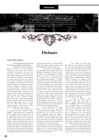 Entre e vistaTextículos
Elefante
Parece grande né. Pesado. Anda devagar. Como se nada afetasse muito. Eu também ando
devagar na rua. Queria aprender a ter essa indiferença. Cada passo parece um esforço, mas acho que
ele não se abala muito. Dizem que é um animal inteligente. Boa memória. Não sei se dá pra ter
muita inveja. Memória boa não parece ser uma das melhores qualidades pra um ser humano. Acho
que a vida seria melhor se a gente conseguisse esquecer rápido certas coisas.
Será que os elefantes – conhecem o perdão?
Nunca entendi muito bem aquela piada
decomo passar um elefantepordebaixodaporta.
Algumas lembranças antigas a gente
guarda na memória, sem muita distinção.
Geralmente, as que ficam são as memórias
associadas aos sentimentos, então não tem
muita regra, lembrar-se de fatos simples que
tenham algum significado pra vida inteira não
parece algo muito espantoso. As fotos ajudam
um pouco, nossa cabeça não é tão confiável
assim, dá uma embaralhada nas memórias de
vez em quando. A foto que tem na sala. Tenho
o que lá, dois anos? Com aquela camisa laranja,
comendo fandangos. Expressão inocente.
Foi você quem tirou. O gramado no fundo.
Zoológico no domingo. Acho que é uma das
poucas lembranças que eu tenho com você
nessa época. Mas no dia de que realmente me
lembro eu usava outra roupa. Era um pouco
mais velho, eu acho. Lembro-me daquele
portal de madeira na entrada, aquele gramado,
eu sentado na pedra, sol de meio de tarde. Não
distingo qualquer cheiro, nunca fui muito
bom com o olfato. Rinite. Deve ser. Apenas
aquela sensação de ar limpo que os campos
têm. Não é algo tão comum na cidade.
Você tirava todas aquelas fotos e
elas sempre saíam boas. Sempre foi assim,
também. E depois botava elas na parede da
sua sala. Algumas delas você nunca tirou de
lá, independente de ter se mudado de casa ou
de a gente passar vários anos se vendo muito
pouco. E aqueles quadros que fiz quando era
pequeno e te dei. Você sempre guardou. Um era
da escola, ainda. Por data festiva, essas coisas. A
casinha feita de desenhos geométricos e fundo
azul claro. Isso sempre me confundia quando eu
ia pra tua casa. Fazia-me questionar que talvez
você se importasse, mesmo que as circunstâncias
não indicassem muito isso. E eu nunca soube
muito bem como definir você. Tinha também
aquele outro, menos simples, o professor da vó
devia ter ajudado. O quadro de uma onça.
A onça não era um animal que eu
fazia tanta questão de ver quando a gente ia ao
zoológico. Ela geralmente ficava lá, no meio
das pedras, nem sempre aparecia. Quando
aparecia, era bonita. Tinha outros bichos
que eu gostava mais. O lobo-guará. Não
havia nenhum bicho parecido e eu o julgava
desconhecido. Gostava dele. A jaula dos leões,
de poder inquestionável, rei da selva. Também
não era meu preferido. O que eu mais gostava
era o tigre. Ficava fascinado, apesar daquela
jaula tão pequena. O Leão vivia numa espécie
de viveiro, com cabana, espaço pra correr
e um lago pra separar das pessoas, com um
par de leoas. O tigre não. Vivia numa jaula
pequena, de concreto, sozinho. Mesmo assim
não perdia a grandeza. Enquanto o Leão me
parecia aquele herói que esbanja e faz questão
de tornar público seus trunfos, o Tigre me
parecia aquele herói solitário, durão, que fazia
não por reconhecimento, mas por necessidade,
por honra. Um ronin do reino animal.
Eu me identificava com o tigre.
Queria ser como ele. Só que tentar lidar
com o mundo sozinho desgasta. O tigre foi
ganhando peso. Sua cor parecia estar, aos
poucos, desbotando. Apenas sua solidão e
sua inabalável postura sobreviviam ao tempo.
O tempo é um que não perdoa. Tente o que
for, ele nunca volta. Mas nada te impede de
tentar alguns truques para viver a ilusão de um
momento uma vez mais. Sem garantias.
Você também não escapou do tempo. Seus
cabelos foram ficando cada vez mais grisalhos.
Depois dos 50, a postura diante da vida
também já não parecia tão inabalável. Ainda
mais se ela continua a bater.
Você sempre me pareceu justo.
Honra. Não é de se ver muito isso, você parecia
tê-la. Você era o tigre. Sempre que me lembro
de você, o vejo sozinho. Mesmo quando estava
acompanhado, você sempre pareceu estar só.
Levando tudo nas tuas costas. Mas tudo em
relação a você. Sempre encarou os problemas da
sua vida sozinho, sem ter de recorrer a ninguém.
Digno. Mas seu caminho, afinal, é realmente
solitário. Fechado em seu próprio mundo,
não houve envolvimento seu em problemas a
sua volta, relacionados, indiretamente ou não,
a você. Talvez seja um fardo suficientemente
pesado carregar seu próprio peso. Não me
recordo de te ver em situação de contentamento
ou plena felicidade em momento algum da
minha vida, mas não seria capaz de entender.
Não o culpo por não se envolver, mas também
não compreendo. Há sempre uma escolha. O
que dói um pouco é saber disso.
A pele do elefante é dura.
Impenetrável talvez. De suas presas se
produz o marfim. Valiosa pedra. Mas de
difícil acessibilidade. Salvo um momento de
crise exacerbada, nunca me compartilhou
suas dores. Não sei muito bem que angústia
carrega, não sei muito bem o que sente. Sei
que o mundo te fez assim. Duro. Achava
que eu era diferente de você nesse aspecto.
Achava. Quanto mais vivo, mais sinto que me
aproximo de você nesse caminho. Talvez não
sejamos tão diferentes quanto eu achava que
fôssemos afinal. Talvez eu apenas ainda não
tenha vivido o suficiente pra me tornar como
você. Sangue não é água. Quem saberia dizer.
O elefante nunca me pareceu assim
tão interessante. Talvez a idade também mude
nosso mundo. Não é um animal que disponha
de artifícios suficientes para roubar de uma
criança a atenção que um ágil e majestoso
Gabriel Villatore Bigardi
26
 