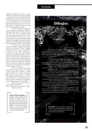 Textículos
Dibujos
Seul Soldat
Miguel sigue molestando a Pablo y Juan. Allá de las
persecuciones y ofensas directas, dice a todos sus colegas que los dos no
pasan de maricones. Lo que ni imagina Miguel es que, al ver Pablo en
llantos, Juan ha elaborado un plan capaz de dar fin a la jodienda.
– Se van a acabar.
– ¿Qué?
– Las persecuciones de Miguel van a tener un fin.
– No van a terminar, Juan. Mientras seguimos en este
colegio, Miguel no va a dejarnos en paz. ¿Sabes qué? Anoche he hablado
con mi mamá y quiero cambiar de cole. Yo te pido que vengas conmigo.
– No, no vamos a ningún lado. Sólo eso te lo aseguro: que
sí, que van a acabar.
Más tarde, en clase.
– Profe, ¿has visto mi caja de lápices? Sí, hay más de cuarenta
y dos tonos de colores distintos. Mi mamá pidió que yo tuviera
cuidado porque costó muy caro. Le prometí que sí, que tendría. De
esta manera, he podido traerla al cole.
En el recreo, Juan pone tres lápices de la caja dentro de la
mochila de Miguel. Cuando todos vuelven a clase…
– ¡Profe, me han robado! ¡Me han robado algunos lápices de
la caja! Dime, ¿qué voy a hacer ahora? ¡No! ¡Seguro que me han robado!
Mi mamá me va a pegar, ¿qué voy a hacer? Tienes que buscar en las
mochilas, profe. Seguro que así los encontramos.
Al ocurrir la inspección, tres lápices –similares a los de
la caja– fueron encontrados en la mochila de Miguel. Juan y Pablo
no volvieron a ser molestados. Ya Miguel, este tuvo que cambiar de
colegio puesto que todos le pasaron a decir: ladrón.
Seul Soldat nasceu em 1992, na capital da
Paraíba. Em Curitiba desde jan. de 2013, foi
o amor quem o trouxe pelo braço. Graduando
em Letras PT/ES desde então.
carnívoro proporciona. Agora já parece
admirável, a fortaleza que é. Apesar de todas
as suas limitações, ele é impossível de passar
despercebido. Ao menos eu achava isso. Não
sei se é você quem finge não ver, mas parece
que aquele elefante nunca sai da sua sala. Ele
também está lá quando eu estou aí com você.
Não sei dizer se você já se perguntou como
fazê-lo passar por debaixo da porta.
Conhece a história dos cegos? Que
cada um botava a mão sobre um elefante e
interpretava algo diferente? História da minha
vida. Sobre antes de eu ter qualquer noção
sobre ela, mais precisamente, mas não menos
importante. Cada um diz uma coisa e não
me resta nada a não ser tirar minhas próprias
conclusões. De qualquer forma, já não importa
muito. Certo ou errado, ausente ou não, tudo fica
pra trás. Castigo para o elefante ter boa memória.
O tempo que passa também
amadurece relações; confiança requer tempo,
tempo requer paciência. Outra qualidade
do elefante. Passa-se a haver envolvimento.
E sobre cinzas de cigarro, lembranças e
sentimentos, o elefante que estava na minha
sala pareceu ganhar forma. Também o ignorei.
Cansa um pouco assistir aquele gigante de
bruços no canto da sala. Deixava-o quieto.
Mas ele cresce. Vai ficando maior. Quando a
gente nota, ele já está ocupando um grande
espaço. Ignorá-lo não resolve mais. Quando
se resolve encará-lo de frente, ele toma forma.
Então o elefante se torna real.
Nunca me pareceu fazer sentido
um elefante conseguir passar por debaixo
da porta. Impossível, eu pensava, é grande
demais. Mesmo com a resposta, me parecia
algo absurdo. Agora talvez eu entenda.
Entenda que alguns elefantes vivem na nossa
casa. Entenda que um elefante possa ter
diferentes formas. Entenda que um papel de
carta também possa pesar uma tonelada.
Pensei se talvez um dia você lesse
isto e o elefante fosse embora.
Então resolvi botá-lo dentro de um envelope.
Pra ver se ele cabia.
Gabriel Villatore Bigardi, tem
20 anos e está no terceiro ano de
Filosofia na UFPR. Nasceu em
Curitiba, em 1995, já morou em
São Paulo e fora do país (o que
dependendo da interpretação pode
significar a mesma coisa). Escreve
desde os 13 anos, e se pudesse
escolher viveria fazendo isto. Esta
é a sua primeira publicação.
27
 