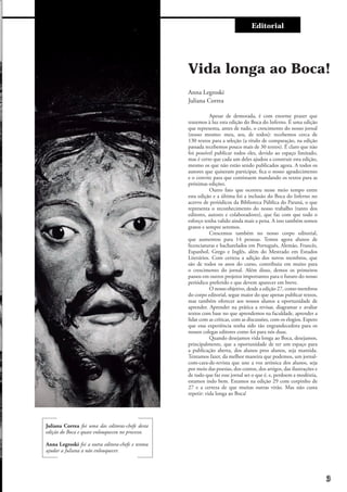 Entre e vistaEditorial
	 Apesar de demorada, é com enorme prazer que
trazemos à luz esta edição do Boca do Inferno. É uma edição
que representa, antes de tudo, o crescimento do nosso jornal
(nosso mesmo: meu, seu, de todos): recebemos cerca de
130 textos para a seleção (a título de comparação, na edição
passada recebemos pouco mais de 30 textos). É claro que não
foi possível publicar todos eles, devido ao espaço limitado,
mas é certo que cada um deles ajudou a construir esta edição,
mesmo os que não estão sendo publicados agora. A todos os
autores que quiseram participar, fica o nosso agradecimento
e o convite para que continuem mandando os textos para as
próximas edições.
	 Outro fato que ocorreu nesse meio tempo entre
esta edição e a última foi a inclusão do Boca do Inferno no
acervo de periódicos da Biblioteca Pública do Paraná, o que
representa o reconhecimento do nosso trabalho (tanto dos
editores, autores e colaboradores), que faz com que todo o
esforço tenha valido ainda mais a pena. A isso também somos
gratos e sempre seremos.
	 Crescemos também no nosso corpo editorial,
que aumentou para 14 pessoas. Temos agora alunos de
licenciaturas e bacharelados em Português, Alemão, Francês,
Espanhol, Grego e Inglês, além do Mestrado em Estudos
Literários. Com certeza a adição dos novos membros, que
são de todos os anos do curso, contribuiu em muito para
o crescimento do jornal. Além disso, demos os primeiros
passos em outros projetos importantes para o futuro do nosso
periódico preferido e que devem aparecer em breve.
	 O nosso objetivo, desde a edição 27, como membros
do corpo editorial, segue maior do que apenas publicar textos,
mas também oferecer aos nossos alunos a oportunidade de
aprender. Aprender na prática a revisar, diagramar e avaliar
textos com base no que aprendemos na faculdade, aprender a
lidar com as críticas, com as discussões, com os elogios. Espero
que essa experiência tenha sido tão engrandecedora para os
nossos colegas editores como foi para nós duas.
	 Quando desejamos vida longa ao Boca, desejamos,
principalmente, que a oportunidade de ter um espaço para
a publicação aberta, dos alunos pros alunos, seja mantida.
Tentamos fazer, da melhor maneira que podemos, um jornal-
com-cara-de-revista que une a voz artística dos alunos, seja
por meio das poesias, dos contos, dos artigos, das ilustrações e
de tudo que faz esse jornal ser o que é, e, perdoem a modéstia,
estamos indo bem. Estamos na edição 29 com corpinho de
27 e a certeza de que muitas outras virão. Mas não custa
repetir: vida longa ao Boca!
Vida longa ao Boca!
Anna Legroski
Juliana Correa
Juliana Correa foi uma das editoras-chefe desta
edição do Boca e quase enlouqueceu no processo.
Anna Legroski foi a outra editora-chefe e tentou
ajudar a Juliana a não enlouquecer.
3
 