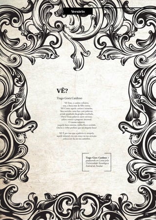 Entre e vistaVersário
Vê? Esse, o canino solitário,
essa, a boca mãe de filho único.
Vê? Como aquele canino é teimoso,
luta sozinho, uma luta com palavras,
pende quadrado da gengiva ensebada.
Ouve! Essas palavras saem raivosas,
cólera contra o pingente ancestral.
O canino solitário,
naquela boca enorme, rouba-lhes o sentido.
Ouviu o verbo profano que sai daquela boca?
...
Vê? É por isso que a palavra te atropela,
aquele mineral cria um ranço na tua atenção,
coloca um Eu no teu caminho.
VÊ?
Tiago Goes Cardoso
Tiago Goes Cardoso é
graduando em Letras pela
Universidade Tecnológica
Federal do Paraná.
31
 