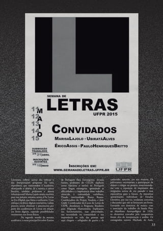 Literatura, refletir acerca das críticas e
das interpretações propostas foi uma
experiência que transcendeu à academia,
alcançando o deleite. Já a teórica e crítica
literária, também professora e autora
infantojuvenil Marisa Lajolo atraiu ouvintes
para sua palestra noturna acerca d’As Letras
na Era Digital, que lotou o anfiteatro. Com
enfoque em livros digitais interativos, Lalojo
pareceu tentar diminuir o preconceito por
parte dos acadêmicos de Letras em relação
aos livros digitais, expondo possibilidades
inexistentes nos livros físicos.
	 Na segunda manhã da semana
acadêmica, a mesa principal foi sobre Ensino
de Português Para Estrangeiros. Jovania
Santos, professora do CELIN, explicou
como funciona o ensino de Português
como língua estrangeira, apontando as
dificuldades e a importância desse trabalho
oferecido à comunidade curitibana.
Dando continuidade, Bruna Ruano,
Coordenadora do Projeto Tandem, e João
Grahl, Coordenador do Curso de Letras da
UFPR, abordaram o Programa Brasileiro
para Migração Humanitária. Explicaram
seu funcionamento, suas adversidades,
sua necessidade na comunidade e sua
importância na vida das pessoas que
aqui chegam – refugiados de guerra e de
catástrofes naturais, em sua maioria. Os
palestrantes encorajaram a participação de
alunos e colegas no projeto, emocionando-
me com a exposição de impressões dos
imigrantes acerca de seu passado e suas
expectativas para o futuro. As matutinas
apresentações individuais de Estudos
Literários, por sua vez, renderam conversas
e discussões que não se limitaram aos livros.
Entrando nos domínios da música com
a associação do trabalho da banda Pitty
ao Manifesto Antropofágico de 1928,
os elementos evocados pela compositora
foram alvo de interpretação e análise. Os
consagrados autores Machado de Assis,
33
 