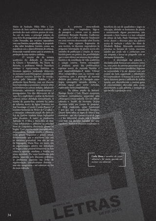 Carla Mota é membro do corpo
editorial e foi muito querida em
escrever esse editorial.
A primeira mesa-redonda
da quinta-feira – inspiradora, diga-se
de passagem – contou com os autores
professores Bernardo Brandão, Guilherme
Gontijo, Luci Collin e Marcelo Sandmann
em uma conversa descontraída sobre Escrita
Criativa. Após exporem fragmentos de
seus escritos, os docentes responderam às
perguntas interessadas da platéia acerca dos
métodos de publicação e criação, da teoria
literária posta em prática, das possibilidades
que o curso oferece aos amantes da produção
literária e da conciliação de vida acadêmica
e criação criativa. Fomos encorajados
a produzir, apesar das problemáticas
expostas acerca do mercado literário e
suas imprevisibilidades.À noite, Ubiratã
Alves compartilhou com os ouvintes suas
experências com a produção de material
didático para ensino do Português como
língua estrangeira, sanando dúvidas e
abrindo espaço para novos métodos,
explorando novas possibilidades.
Na última manhã da Semana,
Rodrigo Scama e Luiz Duarte trouxeram
narrativas normalmente esquecidas pela
crítica para a mesa-redonda. Em um debate
caloroso e lotado de ouvintes, Scama
discursou sobre seu campo de pesquisa,
os HQs explicando como funcionam
e por que não é considerado literatura.
Duarte falou sobre os jogos de mesa e suas
narrativas – que são o ponto crucial do jogo
– e seu diferencial, dando vida à história
com base nas decisões tomadas por seus
jogadores. Ambos os docentes ressaltaram os
Mário de Andrade, Hilda Hilst e Luiz
Antônio de Assis também foram analisados
partindo dos mais ecléticos pontos de vista.
Ao cair da noite, a principal palestra da
terça-feira foi protagonizada pelo jornalista José
Carlos Fernandes, que encantou espectadores
com suas histórias compartilhadas. Se propondo
a falar sobre Jornalismo Literário, contou sua
experiência com o desenvolvimento de crônicas,
fornecendo material teórico para os amantes da
produçãoda curta narrativacotidiana.
O terceiro dia da semana
acadêmica foi dedicado às discussões
de Gênero e Sexualidade. No Teatro da
Reitoria, a professora Márcia Namekata
teorizou a representação feminina na
literatura japonesa, analisando elementos
do romance Genji Monogotari, considerado
o primeiro romance literário do mundo,
escrito pela Murasaki Shikibu. Já a
professora Anna Beatriz, com um discurso
bem humorado e carismático, teorizou sobre
os femininos na cultura indiana, debatendo
feminismo, submissão, empoderamento e
protagonismo. Um dos diferenciais de tal
mesa foi a exploração e análise da literatura
oriental, pouco abordada normalmente. A
manhã de quarta-feira também foi palco
de reflexões acerca da figura feminina em
José Saramago e Camilo Castelo Branco. O
erotismo fantástico de Álvaro de Carvalhal e
a corrupção, sobretudo sexual, do clero em
Eça de Queiroz também foram explanados
pelos docentes. À noite, as professoras
Adelaide H. P. Silva e Maria Rita de Assis
César inflamaram o anfiteatro na principal
mesa de Linguística, discutindo gênero na
língua. Com argumentação exemplificada e
esclarecedora, Adelaide ressalta a diferença
entre gênero linguístico e gênero sexual,
demonstrando que o machismo não está
na estrutura gramatical, mas sim no uso
da linguagem. Maria Rita, em outro viés
de argumentação, pautou sua articulação
na língua como possível ferramenta na luta
contra a opressão machista e binária em
nossa sociedade. Por vezes hostilizadas pela
plateia, aquecida pela discussão polêmica,
as professoras seguiram sua linha de
argumentação, completamente distintas –
mas não antagônicas – até culminar no fim
da mesa-redonda.
benefícios do uso de quadrinhos e jogos na
educação, abrindo os horizontes da plateia
e minimizando alguns preconceitos, não
deixando o bom humor e o tom coloquial
do debate de lado. Paulo Henriques Britto
atraiu alunos e docentes para sua palestra
acerca da tradução e edição das obras de
Elizabeth Bishop. Marcando novamente
presença na Semana de Letras, encantou
aqueles que ainda não o conheciam com
sua simpatia e leveza ao progredir com as
discussões levantadas.
A diversidade das palestras e
discussões pôde fornecer aos calouros, como
eu, uma parte do enorme panorama que tal
ramo do conhecimento possibilita. Ingressar
na universidade e já me deparar com um
evento tão bem organizado e informativo
foi surpreendente. A Semana de Letras 2015
abriu inúmeras portas e milhares de janelas
àqueles que desconheciam a imensa gama
de oportunidades oferecidas pelo curso,
alimentando, a cada palestra, a sensação de
que escolhi a graduação certa.
34
 
