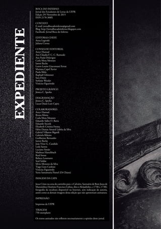BOCA DO INFERNO
Jornal dos Estudantes de Letras da UFPR
Edição 29/ Novembro de 2015
ISSN 2178-308X
CONTATO
E-mail: jornalbocadoinferno@gmail.com
Blog: http://jornalbocadoinferno.blogspot.com
Facebook: Jornal Boca do Inferno
EDITORAS-CHEFE
Anna Legroski
Juliana Correa
CONSELHO EDITORIAL
Amyr Hamud
Ana Cláudia F. C. C. Ramuski
Ana Paula Delavigne
Carla Mota Menezes
Iamni Reche
Loren-Louise Giacomassi Ferraz
Mariana Capel Xavier
Paula Melo
Raphaël Ghünnter
Sara Duim
Stefanie Wessler
Vinícius Figueiredo
PROJETO GRÁFICO
Jéssica C. Sperka
DIAGRAMAÇÃO
Jéssica C. Sperka
Lucas Daian Luiz Capra
COLABORADORES
Amyr Hamud
Bruna Motta
Carla Mota Menezes
Eduardo Salles O. Barra
Eduardo Soczek
Elizabeth Cristina Froma
Fábio Dantas Amaral Lisbôa da Silva
Gabriel Villatore Bigardi
Gabriela Ribeiro
Guilherme Bernardes
Iamni Reche
João Vitor G. Candido
Leda Santos
Luciano Simão
Matheus Hatschbach
Raul Inoue
Rebeca Lessmann
Seul Soldat
Silvio Menezes da Silva
Tiago Goes Cardoso
Vinícius Figueiredo
Yuria Santamaria Pismel (Di Chiara)
IMAGEM DA CAPA
Jesus Cristo na cena do caminho para o Calvário, Santuário de Bom Jesus de
Matosinhos (Antônio Francisco Lisboa, dito o Aleijadinho, c.1730-c.1738):
fotografia da escultura disponível na Internet, sem indicação de autoria,
assim como as demais imagens dessa edição que não apresentam assinatura.
IMPRESSÃO
Imprensa da UFPR
TIRAGEM
750 exemplares
Os textos assinados não refletem necessariamente a opinião deste jornal.
EXPEDIENTE
 
