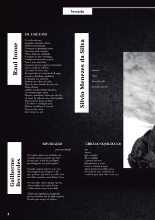 Versário
RaulInoue
SAL E SOLIDÃO
Eu venho do arco.
Sangrado, singrado a barco.
Sobrevivente carniçal.
Navegante de presságios maus
Que nessa noite azulada,
Perde a bela nau entalhada.
A madeira da proa desintegra.
O estalo que encontra na pedra
Parte o teixo marinado
Enquanto ignoro os gritos do imediato.
Sinto a onda me bofetear.
Um misto de som e tato,
Acompanhado da sensação de devagar.
Imersar na fundura engolidora.
A pilhagem me sobrevoa.
Banham-me colares de rubis,
Taças de ouro, broches de prata vis.
Ainda afundo.
Lembro-me dos amores imundos,
Das mentiras que contei.
Traições, assassínios, beijos que não dei.
Do rapaz da pólvora, meu maior espólio.
Todos somem, fecho os olhos.
E de súbito o naufrágio cessa.
Absorto, amaldiçoo o titã anil.
Berro por cem anos,
Morro depois de mil.
(CÍRCULO EQUILÁTERO)
não
espero
que o mundo
dê as verdades
e certezas que nos
desesperamos a achar
como se existisse sempre
algum padrão escondido com a
pretensão de tirar as dúvidas da
existência pois aqui tudo é caos e eu
	[….]
saudade
vazio
leito formado
correndo sem rio
Guilherme
Bernardes
SilvioMenezesdaSilva
BIFURCAÇÃO
			
			para Aion Roloff
Por muito manteve-se em linha reta
(ou pelo menos era assim que via),
até que, para o fim de sua alegria,
por obrigação, seu andar aquieta.
Forçado a seguir somente uma seta,
não imaginou que chegasse o dia
que, qualquer que fosse, a escolha seria
sem linha ou volta, como foi em Creta.
Por não saber onde o perigo espreita,
achou melhor não ir pela direita
e olhou atento para o outro lado.
Temeu que significasse uma perda,
por isso também não foi pela esquerda,
ficando para sempre ali parado.
4
 