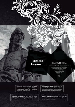 Natural de Curitiba e nascido em 1992, Raul
Inoue cursa Letras Português na UFPR.
Faz poesia desde os doze anos e atualmente
treina a arte do desenho livre.
Guilherme Bernardes não faz a barba há anos e
corta as unhas esquerdas antes das direitas. Publica
esporadicamente em reconceber.wordpress.com
Rebeca Lessmann estuda Letras na UFPR. Ama ler e
criar histórias que, eventualmente, viram palavras em
atmosferadeareia.wordpress.com.
Silvio Menezes da Silva. Nascido em 14 de
agosto de 1961 em Lages, SC. Ama os livros
e escreve para poder sentir de perto o encanto
das palavras, e suas múltiplas faces e amadas.
Rebeca
Lessmann
CIRANDA DE PEDRA
Afundei na calçada das cidades empoeiradas.
Arranha-céus engolem constelações
e derrubam esperanças infantis.
Pessoas nas cirandas
fixas por fina pedra
e árvores de
cimento
frio e
sol
5
 