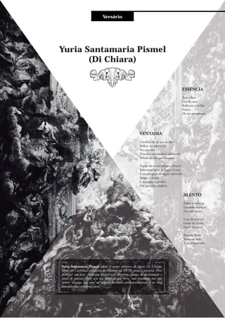 Versário
Yuria Santamaria Pismel
(Di Chiara)
VENTANIA
Cândida luz de teu orvalho
Reflete em plena rua
No cascalho
Desenho em sombras saltitantes
Sobras de vela que flutuam.
Soprar do vento reduz o silêncio
Rancoroso grita ao fogo e à cera
E em seu gozo de seguir cantando
Apaga a chama
E derrama o orvalho
Em sua veloz saideira.
ALENTO
Sobre as cabeças
Lavando os traços
De cada passo,
Luar de outono
Gotas de chuva
Faróis da alma.
Respiro fundo
Sinto-me leve
E acompanhada.
ESSÊNCIA
Teus olhos
Cor de ouro
Refletem o brilho
Fresco
De teu amanhecer.
Yuria Santamaria Pismel adota o nome artístico de Yuria Di Chiara.
Mora em Curitiba é estudante de História na UFPR, poeta e pianista. Para
divulgar sua arte, participa de coletivos literários, saraus de declamação e
varal de paesias. Quer um dia publicar um livro, mas enquanto isso não
ocorre, divulga sua arte na página facebook.com/botoesdeprosa e no blog
botoesdeprosa.wordpress.com
6
 